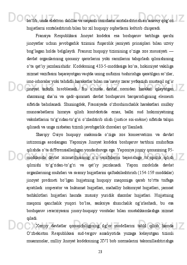 bo‘lib, unda elektron dalillar va raqamli imzolarni soxtalashtirish an’anaviy qog‘oz
hujjatlarni soxtalashtirish bilan bir xil huquqiy oqibatlarni keltirib chiqaradi.
Fransiya   Respublikasi   Jinoyat   kodeksi   esa   boshqaruv   tartibiga   qarshi
jinoyatlar   uchun   javobgarlik   tizimini   fuqarolik   jamiyati   prinsiplari   bilan   uzviy
bog‘lagan   holda   belgilaydi.   Fransuz   huquqiy   tizimining   o‘ziga   xos   xususiyati   —
davlat   organlarining   qonuniy   qarorlarini   yoki   ramzlarini   tahqirlash   qilmishining
o‘ta qat’iy jazolanishidir. Kodeksning 433-5-moddasiga ko‘ra, hokimiyat vakiliga
xizmat vazifasini bajarayotgan vaqtda uning nufuzini tushirishga qaratilgan so‘zlar,
imo-ishoralar yoki tahdidli harakatlar bilan ma’naviy zarar yetkazish mustaqil og‘ir
jinoyat   tarkibi   hisoblanadi.   Bu   o‘rinda   davlat   nomidan   harakat   qilayotgan
shaxsning   sha’ni   va   qadr-qimmati   davlat   boshqaruvi   barqarorligining   elementi
sifatida   baholanadi.   Shuningdek,   Fransiyada   o‘zboshimchalik   harakatlari   mulkiy
munosabatlarni   himoya   qilish   kontekstida   emas,   balki   sud   hokimiyatining
vakolatlarini   to‘g‘ridan-to‘g‘ri   o‘zlashtirib   olish   (justice   soi-même)   sifatida   talqin
qilinadi va unga nisbatan tizimli javobgarlik choralari qo‘llaniladi.
Sharqiy   Osiyo   huquqiy   makonida   o‘ziga   xos   konservatizm   va   davlat
intizomiga   asoslangan   Yaponiya   Jinoyat   kodeksi   boshqaruv   tartibini   muhofaza
qilishda o‘ta differensiallashgan yondashuvga ega. Yaponiya jinoiy qonunining 95-
moddasida   davlat   xizmatchisining   o‘z   vazifalarini   bajarishiga   to‘sqinlik   qilish
qilmishi   to‘g‘ridan-to‘g‘ri   va   qat’iy   jazolanadi.   Yapon   modelida   davlat
organlarining muhrlari va rasmiy hujjatlarini qalbakilashtirish (154-159 moddalar)
jinoyat   predmeti   bo‘lgan   hujjatning   huquqiy   maqomiga   qarab   to‘rtta   toifaga
ajratiladi:   imperator   va   hukumat   hujjatlari,   mahalliy   hokimiyat   hujjatlari,   jamoat
tashkilotlari   hujjatlari   hamda   xususiy   yuridik   shaxslar   hujjatlari.   Hujjatning
maqomi   qanchalik   yuqori   bo‘lsa,   sanksiya   shunchalik   og‘irlashadi,   bu   esa
boshqaruv   ierarxiyasini   jinoiy-huquqiy   vositalar   bilan   mustahkamlashga   xizmat
qiladi.
Xorijiy   davlatlar   qonunchiligining   ilg‘or   modellarini   tahlil   qilish   hamda
O‘zbekiston   Respublikasi   sud-tergov   amaliyotida   yuzaga   kelayotgan   tizimli
muammolar,   milliy   Jinoyat   kodeksining   XVI   bob   normalarini   takomillashtirishga
23 