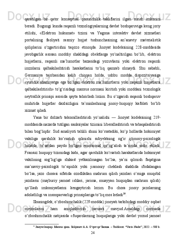 qaratilgan   bir   qator   konseptual   qonunchilik   takliflarini   ilgari   surish   imkonini
beradi. Bugungi kunda raqamli texnologiyalarning davlat boshqaruviga keng joriy
etilishi,   «Elektron   hukumat»   tizimi   va   Yagona   interaktiv   davlat   xizmatlari
portalining   faoliyati   rasmiy   hujjat   tushunchasining   an’anaviy   materialistik
qoliplarini   o‘zgartirishni   taqozo   etmoqda.   Jinoyat   kodeksining   228-moddasida
javobgarlik   asosan   moddiy   shakldagi   obektlarga   yo‘naltirilgan   bo‘lib,   elektron
hujjatlarni,   raqamli   ma’lumotlar   bazasidagi   yozuvlarni   yoki   elektron   raqamli
imzolarni   qalbakilashtirish   harakatlarini   to‘liq   qamrab   olmaydi.   Shu   sababli,
Germaniya   tajribasidan   kelib   chiqqan   holda,   ushbu   modda   dispozitsiyasiga
«yuridik   ahamiyatga   ega   bo‘lgan   elektron   ma’lumotlarni   yoki   raqamli   hujjatlarni
qalbakilashtirish»   to‘g‘risidagi   maxsus   normani   kiritish   yoki   moddani   texnologik
neytrallik prinsipi asosida qayta tahrirlash lozim. Bu o‘zgarish raqamli boshqaruv
muhitida   hujjatlar   daxlsizligini   ta’minlashning   jinoiy-huquqiy   kafolati   bo‘lib
xizmat qiladi.
Yana   bir   dolzarb   takomillashtirish   yo‘nalishi   —   Jinoyat   kodeksining   219-
moddasida nazarda tutilgan sanksiyalar tizimini liberallashtirish va tabaqalashtirish
bilan bog‘liqdir. Sud amaliyoti tahlili  shuni  ko‘rsatadiki, ko‘p hollarda hokimiyat
vakiliga   qarshilik   ko‘rsatish   qilmishi   subyektning   og‘ir   ijtimoiy-psixologik
holatda,   to‘satdan   paydo   bo‘lgan   emotsional   qo‘zg‘alish   ta’sirida   sodir   etiladi.
Fransuz huquqiy tizimidagi kabi, agar qarshilik ko‘rsatish harakatlarida hokimiyat
vakilining   sog‘lig‘iga   shikast   yetkazilmagan   bo‘lsa,   ya’ni   qilmish   faqatgina
ma’naviy-psixologik   to‘sqinlik   yoki   jismoniy   cheklash   shaklida   ifodalangan
bo‘lsa,   jazo   chorasi   sifatida   ozodlikdan   mahrum   qilish   jazolari   o‘rniga   muqobil
jazolarni   (majburiy   jamoat   ishlari,   jarima,   muayyan   huquqdan   mahrum   qilish)
qo‘llash   imkoniyatlarini   kengaytirish   lozim.   Bu   chora   jinoiy   jazolarning
adolatliligi va insonparvarligi prinsiplariga to‘liq mos keladi 10
.
Shuningdek, o‘zboshimchalik (229-modda) jinoyati tarkibidagi moddiy oqibat
mezonlarini   ham   aniqlashtirish   zarurati   mavjud.Amaldagi   normada
o‘zboshimchalik   natijasida   «fuqarolarning   huquqlariga   yoki   davlat   yoxud   jamoat
10
  Jinoyat huquqi. Maxsus qism. Solijonov A.A. O‘quv qo‘llanma. – Toshkent: “Voris-Nashr”, 2022. – 580 b.
24 