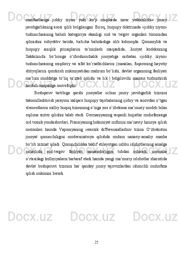 manfaatlariga   jiddiy   ziyon   yoki   ko‘p   miqdorda   zarar   yetkazilishi»   jinoiy
javobgarlikning asosi  qilib belgilangan. Biroq, huquqiy doktrinada «jiddiy ziyon»
tushunchasining   baholi   kategoriya   ekanligi   sud   va   tergov   organlari   tomonidan
qilmishni   subyektiv   tarzda,   turlicha   baholashga   olib   kelmoqda.   Qonuniylik   va
huquqiy   aniqlik   prinsiplarini   ta’minlash   maqsadida,   Jinoyat   kodeksining
Sakkizinchi   bo‘limiga   o‘zboshimchalik   jinoyatiga   nisbatan   «jiddiy   ziyon»
tushunchasining   miqdoriy   va   sifat   ko‘rsatkichlarini   (masalan,   fuqaroning   hayotiy
ehtiyojlarini qondirish imkoniyatidan mahrum bo‘lishi, davlat organining faoliyati
ma’lum   muddatga   to‘liq   to‘xtab   qolishi   va   h.k.)   belgilovchi   maxsus   tushuntirish
kiritish maqsadga muvofiqdir.
Boshqaruv   tartibiga   qarshi   jinoyatlar   uchun   jinoiy   javobgarlik   tizimini
takomillashtirish jarayoni xalqaro huquqiy tajribalarning ijobiy va sinovdan o‘tgan
elementlarini milliy huquq tizimining o‘ziga xos o‘zbekona ma’muriy modeli bilan
oqilona sintez qilishni  talab etadi. Germaniyaning raqamli hujjatlar muhofazasiga
oid texnik yondashuvlari, Fransiyaning hokimiyat nufuzini ma’naviy himoya qilish
mezonlari   hamda   Yaponiyaning   ierarxik   differensiallashuv   tizimi   O‘zbekiston
jinoyat   qonunchiligini   modernizatsiya   qilishda   muhim   nazariy-amaliy   manba
bo‘lib xizmat qiladi. Qonunchilikka taklif etilayotgan ushbu islohotlarning amalga
oshirilishi   sud-tergov   faoliyati   samaradorligini   tubdan   oshiradi,   normalar
o‘rtasidagi kolliziyalarni bartaraf etadi hamda yangi ma’muriy islohotlar sharoitida
davlat   boshqaruvi   tizimini   har   qanday   jinoiy   tajovuzlardan   ishonchli   muhofaza
qilish imkonini beradi.
25 