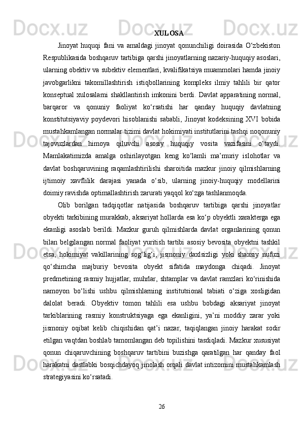 XULOSA
Jinoyat   huquqi   fani   va   amaldagi   jinoyat   qonunchiligi   doirasida   O‘zbekiston
Respublikasida boshqaruv tartibiga qarshi jinoyatlarning nazariy-huquqiy asoslari,
ularning obektiv va subektiv elementlari, kvalifikatsiya muammolari hamda jinoiy
javobgarlikni   takomillashtirish   istiqbollarining   kompleks   ilmiy   tahlili   bir   qator
konseptual   xulosalarni   shakllantirish   imkonini   berdi.   Davlat   apparatining   normal,
barqaror   va   qonuniy   faoliyat   ko‘rsatishi   har   qanday   huquqiy   davlatning
konstitutsiyaviy   poydevori   hisoblanishi   sababli,   Jinoyat   kodeksining   XVI   bobida
mustahkamlangan normalar tizimi davlat hokimiyati institutlarini tashqi noqonuniy
tajovuzlardan   himoya   qiluvchi   asosiy   huquqiy   vosita   vazifasini   o‘taydi.
Mamlakatimizda   amalga   oshirilayotgan   keng   ko‘lamli   ma’muriy   islohotlar   va
davlat   boshqaruvining   raqamlashtirilishi   sharoitida   mazkur   jinoiy   qilmishlarning
ijtimoiy   xavflilik   darajasi   yanada   o‘sib,   ularning   jinoiy-huquqiy   modellarini
doimiy ravishda optimallashtirish zarurati yaqqol ko‘zga tashlanmoqda.
Olib   borilgan   tadqiqotlar   natijasida   boshqaruv   tartibiga   qarshi   jinoyatlar
obyekti tarkibining murakkab, aksariyat hollarda esa ko‘p obyektli xarakterga ega
ekanligi   asoslab   berildi.   Mazkur   guruh   qilmishlarda   davlat   organlarining   qonun
bilan   belgilangan   normal   faoliyat   yuritish   tartibi   asosiy   bevosita   obyektni   tashkil
etsa,   hokimiyat   vakillarining   sog‘lig‘i,   jismoniy   daxlsizligi   yoki   shaxsiy   nufuzi
qo‘shimcha   majburiy   bevosita   obyekt   sifatida   maydonga   chiqadi.   Jinoyat
predmetining  rasmiy  hujjatlar,  muhrlar,  shtamplar  va   davlat   ramzlari  ko‘rinishida
namoyon   bo‘lishi   ushbu   qilmishlarning   institutsional   tabiati   o‘ziga   xosligidan
dalolat   beradi.   Obyektiv   tomon   tahlili   esa   ushbu   bobdagi   aksariyat   jinoyat
tarkiblarining   rasmiy   konstruktsiyaga   ega   ekanligini,   ya’ni   moddiy   zarar   yoki
jismoniy   oqibat   kelib   chiqishidan   qat’i   nazar,   taqiqlangan   jinoiy   harakat   sodir
etilgan vaqtdan boshlab tamomlangan deb topilishini tasdiqladi. Mazkur xususiyat
qonun   chiqaruvchining   boshqaruv   tartibini   buzishga   qaratilgan   har   qanday   faol
harakatni dastlabki bosqichdayoq jinolash orqali davlat intizomini mustahkamlash
strategiyasini ko‘rsatadi.
26 