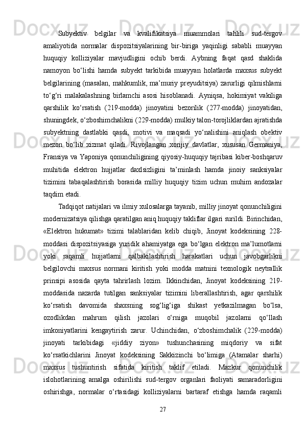 Subyektiv   belgilar   va   kvalifikatsiya   muammolari   tahlili   sud-tergov
amaliyotida   normalar   dispozitsiyalarining   bir-biriga   yaqinligi   sababli   muayyan
huquqiy   kolliziyalar   mavjudligini   ochib   berdi.   Aybning   faqat   qasd   shaklida
namoyon   bo‘lishi   hamda   subyekt   tarkibida   muayyan   holatlarda   maxsus   subyekt
belgilarining   (masalan,   mahkumlik,   ma’muriy   preyuditsiya)   zarurligi   qilmishlarni
to‘g‘ri   malakalashning   birlamchi   asosi   hisoblanadi.   Ayniqsa,   hokimiyat   vakiliga
qarshilik   ko‘rsatish   (219-modda)   jinoyatini   bezorilik   (277-modda)   jinoyatidan,
shuningdek, o‘zboshimchalikni (229-modda) mulkiy talon-torojliklardan ajratishda
subyektning   dastlabki   qasdi,   motivi   va   maqsadi   yo‘nalishini   aniqlash   obektiv
mezon   bo‘lib   xizmat   qiladi.   Rivojlangan   xorijiy   davlatlar,   xususan   Germaniya,
Fransiya va Yaponiya qonunchiligining qiyosiy-huquqiy tajribasi kiber-boshqaruv
muhitida   elektron   hujjatlar   daxlsizligini   ta’minlash   hamda   jinoiy   sanksiyalar
tizimini   tabaqalashtirish   borasida   milliy   huquqiy   tizim   uchun   muhim   andozalar
taqdim etadi.
Tadqiqot natijalari va ilmiy xulosalarga tayanib, milliy jinoyat qonunchiligini
modernizatsiya qilishga qaratilgan aniq huquqiy takliflar ilgari surildi. Birinchidan,
«Elektron   hukumat»   tizimi   talablaridan   kelib   chiqib,   Jinoyat   kodeksining   228-
moddasi   dispozitsiyasiga   yuridik   ahamiyatga   ega   bo‘lgan   elektron   ma’lumotlarni
yoki   raqamli   hujjatlarni   qalbakilashtirish   harakatlari   uchun   javobgarlikni
belgilovchi   maxsus   normani   kiritish   yoki   modda   matnini   texnologik   neytrallik
prinsipi   asosida   qayta   tahrirlash   lozim.   Ikkinchidan,   Jinoyat   kodeksining   219-
moddasida   nazarda   tutilgan   sanksiyalar   tizimini   liberallashtirish,   agar   qarshilik
ko‘rsatish   davomida   shaxsning   sog‘lig‘iga   shikast   yetkazilmagan   bo‘lsa,
ozodlikdan   mahrum   qilish   jazolari   o‘rniga   muqobil   jazolarni   qo‘llash
imkoniyatlarini   kengaytirish   zarur.   Uchinchidan,   o‘zboshimchalik   (229-modda)
jinoyati   tarkibidagi   «jiddiy   ziyon»   tushunchasining   miqdoriy   va   sifat
ko‘rsatkichlarini   Jinoyat   kodeksining   Sakkizinchi   bo‘limiga   (Atamalar   sharhi)
maxsus   tushuntirish   sifatida   kiritish   taklif   etiladi.   Mazkur   qonunchilik
islohotlarining   amalga   oshirilishi   sud-tergov   organlari   faoliyati   samaradorligini
oshirishga,   normalar   o‘rtasidagi   kolliziyalarni   bartaraf   etishga   hamda   raqamli
27 