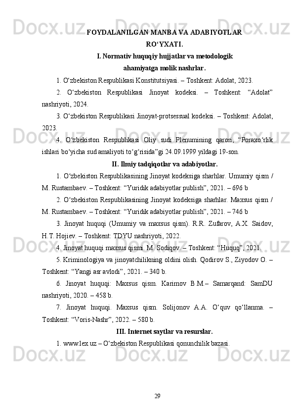FOYDALANILGAN MANBA VA ADABIYOTLAR
RO‘YXATI.
I. Normativ huquqiy hujjatlar va metodologik
ahamiyatga molik nashrlar.
1.  O‘zbekiston Respublikasi Konstitutsiyasi. – Toshkent: Adolat, 2023.
2.   O‘zbekiston   Respublikasi   Jinoyat   kodeksi.   –   Toshkent:   “Adolat”
nashriyoti, 2024.
3. O‘zbekiston Respublikasi Jinoyat-protsessual kodeksi. – Toshkent: Adolat,
2023.
4.   O zbekiston   Respublikasi   Oliy   sudi   Plenumining   qarori,   “Poraxo rlikʻ ʻ
ishlari bo yicha sud amaliyoti to g risida”gi 24.09.1999 yildagi 19-son.
ʻ ʻ ʻ
II. Ilmiy tadqiqotlar va adabiyotlar.
1.   O zbekiston Respublikasining Jinoyat kodeksiga sharhlar. Umumiy qism /
ʻ
M. Rustambaev. – Toshkent: “Yuridik adabiyotlar publish”, 2021. – 696 b
2.   O zbekiston   Respublikasining   Jinoyat   kodeksiga   sharhlar.   Maxsus   qism   /
ʻ
M. Rustambaev. – Toshkent: “Yuridik adabiyotlar publish”, 2021. – 746 b
3.   Jinoyat   huquqi   (Umumiy   va   maxsus   qism).   R.R.   Zufarov,   A.X.   Saidov,
H.T. Hojiev. – Toshkent: TDYU nashriyoti, 2022.
4. Jinoyat huquqi maxsus qismi. M. Sodiqov. – Toshkent: “Huquq”, 2021.
5. Kriminologiya va jinoyatchilikning oldini olish. Qodirov S., Ziyodov O. –
Toshkent: “Yangi asr avlodi”, 2021. – 340 b.
6.   Jinoyat   huquqi:   Maxsus   qism.   Karimov   B.M.–   Samarqand:   SamDU
nashriyoti, 2020. – 458 b.
7.   Jinoyat   huquqi.   Maxsus   qism.   Solijonov   A.A.   O‘quv   qo‘llanma.   –
Toshkent: “Voris-Nashr”, 2022. – 580 b.
III. Internet saytlar va resurslar.
1. www.lex.uz – O‘zbekiston Respublikasi qonunchilik bazasi.
29 