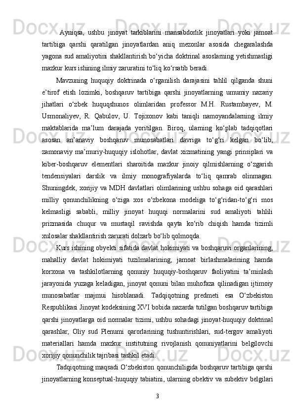   Ayniqsa,   ushbu   jinoyat   tarkiblarini   mansabdorlik   jinoyatlari   yoki   jamoat
tartibiga   qarshi   qaratilgan   jinoyatlardan   aniq   mezonlar   asosida   chegaralashda
yagona sud amaliyotini shakllantirish bo‘yicha doktrinal asoslarning yetishmasligi
mazkur kurs ishining ilmiy zaruratini to‘liq ko‘rsatib beradi.
Mavzuning   huquqiy   doktrinada   o‘rganilish   darajasini   tahlil   qilganda   shuni
e’tirof   etish   lozimki,   boshqaruv   tartibiga   qarshi   jinoyatlarning   umumiy   nazariy
jihatlari   o‘zbek   huquqshunos   olimlaridan   professor   M.H.   Rustambayev,   M.
Usmonaliyev,   R.   Qabulov,   U.   Tojixonov   kabi   taniqli   namoyandalarning   ilmiy
maktablarida   ma’lum   darajada   yoritilgan.   Biroq,   ularning   ko‘plab   tadqiqotlari
asosan   an’anaviy   boshqaruv   munosabatlari   davriga   to‘g‘ri   kelgan   bo‘lib,
zamonaviy   ma’muriy-huquqiy   islohotlar,   davlat   xizmatining   yangi   prinsiplari   va
kiber-boshqaruv   elementlari   sharoitida   mazkur   jinoiy   qilmishlarning   o‘zgarish
tendensiyalari   darslik   va   ilmiy   monografiyalarda   to‘liq   qamrab   olinmagan.
Shuningdek,   xorijiy   va   MDH   davlatlari   olimlarining   ushbu   sohaga   oid   qarashlari
milliy   qonunchilikning   o‘ziga   xos   o‘zbekona   modeliga   to‘g‘ridan-to‘g‘ri   mos
kelmasligi   sababli,   milliy   jinoyat   huquqi   normalarini   sud   amaliyoti   tahlili
prizmasida   chuqur   va   mustaqil   ravishda   qayta   ko‘rib   chiqish   hamda   tizimli
xulosalar shakllantirish zarurati dolzarb bo‘lib qolmoqda.
Kurs ishining obyekti sifatida davlat hokimiyati va boshqaruvi organlarining,
mahalliy   davlat   hokimiyati   tuzilmalarining,   jamoat   birlashmalarining   hamda
korxona   va   tashkilotlarning   qonuniy   huquqiy-boshqaruv   faoliyatini   ta’minlash
jarayonida   yuzaga   keladigan,   jinoyat   qonuni   bilan   muhofaza   qilinadigan   ijtimoiy
munosabatlar   majmui   hisoblanadi.   Tadqiqotning   predmeti   esa   O‘zbekiston
Respublikasi Jinoyat kodeksining XVI bobida nazarda tutilgan boshqaruv tartibiga
qarshi jinoyatlarga oid normalar  tizimi, ushbu sohadagi  jinoyat-huquqiy doktrinal
qarashlar,   Oliy   sud   Plenumi   qarorlarining   tushuntirishlari,   sud-tergov   amaliyoti
materiallari   hamda   mazkur   institutning   rivojlanish   qonuniyatlarini   belgilovchi
xorijiy qonunchilik tajribasi tashkil etadi.
Tadqiqotning maqsadi O‘zbekiston qonunchiligida boshqaruv tartibiga qarshi
jinoyatlarning konseptual-huquqiy tabiatini, ularning obektiv va subektiv belgilari
3 