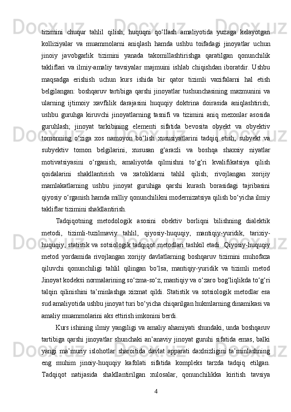 tizimini   chuqur   tahlil   qilish,   huquqni   qo‘llash   amaliyotida   yuzaga   kelayotgan
kolliziyalar   va   muammolarni   aniqlash   hamda   ushbu   toifadagi   jinoyatlar   uchun
jinoiy   javobgarlik   tizimini   yanada   takomillashtirishga   qaratilgan   qonunchilik
takliflari   va   ilmiy-amaliy   tavsiyalar   majmuini   ishlab   chiqishdan   iboratdir.   Ushbu
maqsadga   erishish   uchun   kurs   ishida   bir   qator   tizimli   vazifalarni   hal   etish
belgilangan:   boshqaruv   tartibiga   qarshi   jinoyatlar   tushunchasining   mazmunini   va
ularning   ijtimoiy   xavflilik   darajasini   huquqiy   doktrina   doirasida   aniqlashtirish;
ushbu   guruhga   kiruvchi   jinoyatlarning   tasnifi   va   tizimini   aniq   mezonlar   asosida
guruhlash;   jinoyat   tarkibining   elementi   sifatida   bevosita   obyekt   va   obyektiv
tomonning   o‘ziga   xos   namoyon   bo‘lish   xususiyatlarini   tadqiq   etish;   subyekt   va
subyektiv   tomon   belgilarini,   xususan   g‘arazli   va   boshqa   shaxsiy   niyatlar
motivatsiyasini   o‘rganish;   amaliyotda   qilmishni   to‘g‘ri   kvalifikatsiya   qilish
qoidalarini   shakllantirish   va   xatoliklarni   tahlil   qilish;   rivojlangan   xorijiy
mamlakatlarning   ushbu   jinoyat   guruhiga   qarshi   kurash   borasidagi   tajribasini
qiyosiy o‘rganish hamda milliy qonunchilikni modernizatsiya qilish bo‘yicha ilmiy
takliflar tizimini shakllantirish.
Tadqiqotning   metodologik   asosini   obektiv   borliqni   bilishning   dialektik
metodi,   tizimli-tuzilmaviy   tahlil,   qiyosiy-huquqiy,   mantiqiy-yuridik,   tarixiy-
huquqiy, statistik va sotsiologik tadqiqot metodlari tashkil etadi. Qiyosiy-huquqiy
metod   yordamida   rivojlangan   xorijiy   davlatlarning   boshqaruv   tizimini   muhofaza
qiluvchi   qonunchiligi   tahlil   qilingan   bo‘lsa,   mantiqiy-yuridik   va   tizimli   metod
Jinoyat kodeksi normalarining so‘zma-so‘z, mantiqiy va o‘zaro bog‘liqlikda to‘g‘ri
talqin   qilinishini   ta’minlashga   xizmat   qildi.   Statistik   va   sotsiologik   metodlar   esa
sud amaliyotida ushbu jinoyat turi bo‘yicha chiqarilgan hukmlarning dinamikasi va
amaliy muammolarini aks ettirish imkonini berdi.
Kurs ishining ilmiy yangiligi va amaliy ahamiyati shundaki, unda boshqaruv
tartibiga qarshi  jinoyatlar  shunchaki  an’anaviy jinoyat  guruhi  sifatida emas,  balki
yangi   ma’muriy   islohotlar   sharoitida   davlat   apparati   daxlsizligini   ta’minlashning
eng   muhim   jinoiy-huquqiy   kafolati   sifatida   kompleks   tarzda   tadqiq   etilgan.
Tadqiqot   natijasida   shakllantirilgan   xulosalar,   qonunchilikka   kiritish   tavsiya
4 