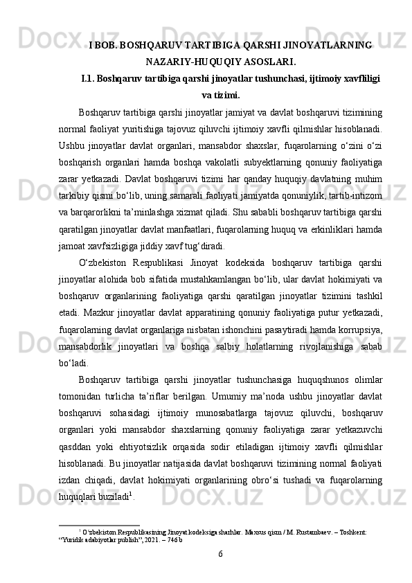 I BOB. BOSHQARUV TARTIBIGA QARSHI JINOYATLARNING
NAZARIY-HUQUQIY ASOSLARI .
I.1. Boshqaruv tartibiga qarshi jinoyatlar tushunchasi, ijtimoiy xavfliligi
va tizimi.
Boshqaruv tartibiga qarshi jinoyatlar jamiyat va davlat boshqaruvi tizimining
normal faoliyat yuritishiga tajovuz qiluvchi ijtimoiy xavfli qilmishlar hisoblanadi.
Ushbu   jinoyatlar   davlat   organlari,   mansabdor   shaxslar,   fuqarolarning   o‘zini   o‘zi
boshqarish   organlari   hamda   boshqa   vakolatli   subyektlarning   qonuniy   faoliyatiga
zarar   yetkazadi.   Davlat   boshqaruvi   tizimi   har   qanday   huquqiy   davlatning   muhim
tarkibiy qismi bo‘lib, uning samarali faoliyati jamiyatda qonuniylik, tartib-intizom
va barqarorlikni ta’minlashga xizmat qiladi. Shu sababli boshqaruv tartibiga qarshi
qaratilgan jinoyatlar davlat manfaatlari, fuqarolarning huquq va erkinliklari hamda
jamoat xavfsizligiga jiddiy xavf tug‘diradi.
O‘zbekiston   Respublikasi   Jinoyat   kodeksida   boshqaruv   tartibiga   qarshi
jinoyatlar alohida bob sifatida mustahkamlangan bo‘lib, ular davlat hokimiyati va
boshqaruv   organlarining   faoliyatiga   qarshi   qaratilgan   jinoyatlar   tizimini   tashkil
etadi.   Mazkur   jinoyatlar   davlat   apparatining   qonuniy   faoliyatiga   putur   yetkazadi,
fuqarolarning davlat organlariga nisbatan ishonchini pasaytiradi hamda korrupsiya,
mansabdorlik   jinoyatlari   va   boshqa   salbiy   holatlarning   rivojlanishiga   sabab
bo‘ladi.
Boshqaruv   tartibiga   qarshi   jinoyatlar   tushunchasiga   huquqshunos   olimlar
tomonidan   turlicha   ta’riflar   berilgan.   Umumiy   ma’noda   ushbu   jinoyatlar   davlat
boshqaruvi   sohasidagi   ijtimoiy   munosabatlarga   tajovuz   qiluvchi,   boshqaruv
organlari   yoki   mansabdor   shaxslarning   qonuniy   faoliyatiga   zarar   yetkazuvchi
qasddan   yoki   ehtiyotsizlik   orqasida   sodir   etiladigan   ijtimoiy   xavfli   qilmishlar
hisoblanadi. Bu jinoyatlar natijasida davlat boshqaruvi tizimining normal faoliyati
izdan   chiqadi,   davlat   hokimiyati   organlarining   obro‘si   tushadi   va   fuqarolarning
huquqlari buziladi 1
.
1
  O zbekiston Respublikasining Jinoyat kodeksiga sharhlar. Maxsus qism / M. Rustambaev. – Toshkent: ʻ
“Yuridik adabiyotlar publish”, 2021. – 746 b
6 