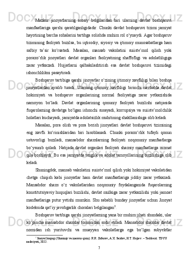 Mazkur   jinoyatlarning   asosiy   belgilaridan   biri   ularning   davlat   boshqaruvi
manfaatlariga   qarshi   qaratilganligidadir.   Chunki   davlat   boshqaruvi   tizimi   jamiyat
hayotining barcha sohalarini tartibga solishda muhim rol o‘ynaydi. Agar boshqaruv
tizimining faoliyati buzilsa, bu iqtisodiy, siyosiy  va ijtimoiy munosabatlarga ham
salbiy   ta’sir   ko‘rsatadi.   Masalan,   mansab   vakolatini   suiiste’mol   qilish   yoki
poraxo‘rlik   jinoyatlari   davlat   organlari   faoliyatining   shaffofligi   va   adolatliligiga
zarar   yetkazadi.   Hujjatlarni   qalbakilashtirish   esa   davlat   boshqaruvi   tizimidagi
ishonchlilikni pasaytiradi.
Boshqaruv tartibiga qarshi jinoyatlar o‘zining ijtimoiy xavfliligi bilan boshqa
jinoyatlardan   ajralib   turadi.   Ularning   ijtimoiy   xavfliligi   birinchi   navbatda   davlat
hokimiyati   va   boshqaruv   organlarining   normal   faoliyatiga   zarar   yetkazishida
namoyon   bo‘ladi.   Davlat   organlarining   qonuniy   faoliyati   buzilishi   natijasida
fuqarolarning  davlatga  bo‘lgan  ishonchi  susayadi,  korrupsiya  va  suiiste’molchilik
holatlari kuchayadi, jamiyatda adolatsizlik muhitining shakllanishiga olib keladi.
Masalan,   pora   olish   va   pora   berish   jinoyatlari   davlat   boshqaruvi   tizimining
eng   xavfli   ko‘rinishlaridan   biri   hisoblanadi.   Chunki   poraxo‘rlik   tufayli   qonun
ustuvorligi   buziladi,   mansabdor   shaxslarning   faoliyati   noqonuniy   manfaatlarga
bo‘ysunib   qoladi.   Natijada   davlat   organlari   faoliyati   shaxsiy   manfaatlarga   xizmat
qila boshlaydi. Bu esa jamiyatda tenglik va adolat tamoyillarining buzilishiga olib
keladi.
Shuningdek, mansab vakolatini suiiste’mol qilish yoki hokimiyat vakolatidan
chetga   chiqish   kabi   jinoyatlar   ham   davlat   manfaatlariga   jiddiy   zarar   yetkazadi.
Mansabdor   shaxs   o‘z   vakolatlaridan   noqonuniy   foydalanganida   fuqarolarning
konstitutsiyaviy huquqlari buzilishi, davlat mulkiga zarar yetkazilishi yoki jamoat
manfaatlariga putur yetishi mumkin. Shu sababli  bunday jinoyatlar uchun Jinoyat
kodeksida qat’iy javobgarlik choralari belgilangan 2
.
Boshqaruv tartibiga qarshi jinoyatlarning yana bir muhim jihati shundaki, ular
ko‘pincha mansabdor shaxslar tomonidan sodir etiladi. Mansabdor shaxslar davlat
nomidan   ish   yurituvchi   va   muayyan   vakolatlarga   ega   bo‘lgan   subyektlar
2
  Jinoyat huquqi (Umumiy va maxsus qism). R.R. Zufarov, A.X. Saidov, H.T. Hojiev. – Toshkent: TDYU 
nashriyoti, 2022.
7 