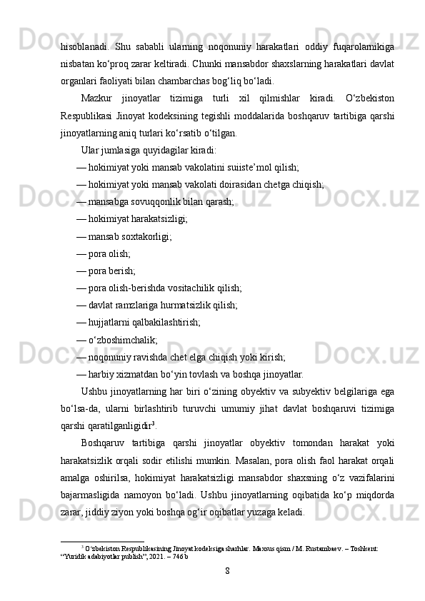 hisoblanadi.   Shu   sababli   ularning   noqonuniy   harakatlari   oddiy   fuqarolarnikiga
nisbatan ko‘proq zarar keltiradi. Chunki mansabdor shaxslarning harakatlari davlat
organlari faoliyati bilan chambarchas bog‘liq bo‘ladi.
Mazkur   jinoyatlar   tizimiga   turli   xil   qilmishlar   kiradi.   O‘zbekiston
Respublikasi   Jinoyat   kodeksining   tegishli   moddalarida   boshqaruv   tartibiga   qarshi
jinoyatlarning aniq turlari ko‘rsatib o‘tilgan. 
Ular jumlasiga quyidagilar kiradi:
— hokimiyat yoki mansab vakolatini suiiste’mol qilish;
— hokimiyat yoki mansab vakolati doirasidan chetga chiqish;
— mansabga sovuqqonlik bilan qarash;
— hokimiyat harakatsizligi;
— mansab soxtakorligi;
— pora olish;
— pora berish;
— pora olish-berishda vositachilik qilish;
— davlat ramzlariga hurmatsizlik qilish;
— hujjatlarni qalbakilashtirish;
— o‘zboshimchalik;
— noqonuniy ravishda chet elga chiqish yoki kirish;
— harbiy xizmatdan bo‘yin tovlash va boshqa jinoyatlar.
Ushbu jinoyatlarning har  biri  o‘zining obyektiv va subyektiv belgilariga ega
bo‘lsa-da,   ularni   birlashtirib   turuvchi   umumiy   jihat   davlat   boshqaruvi   tizimiga
qarshi qaratilganligidir 3
.
Boshqaruv   tartibiga   qarshi   jinoyatlar   obyektiv   tomondan   harakat   yoki
harakatsizlik orqali  sodir etilishi  mumkin. Masalan,  pora olish faol harakat  orqali
amalga   oshirilsa,   hokimiyat   harakatsizligi   mansabdor   shaxsning   o‘z   vazifalarini
bajarmasligida   namoyon   bo‘ladi.   Ushbu   jinoyatlarning   oqibatida   ko‘p   miqdorda
zarar, jiddiy ziyon yoki boshqa og‘ir oqibatlar yuzaga keladi.
3
  O zbekiston Respublikasining Jinoyat kodeksiga sharhlar. Maxsus qism / M. Rustambaev. – Toshkent: ʻ
“Yuridik adabiyotlar publish”, 2021. – 746 b
8 