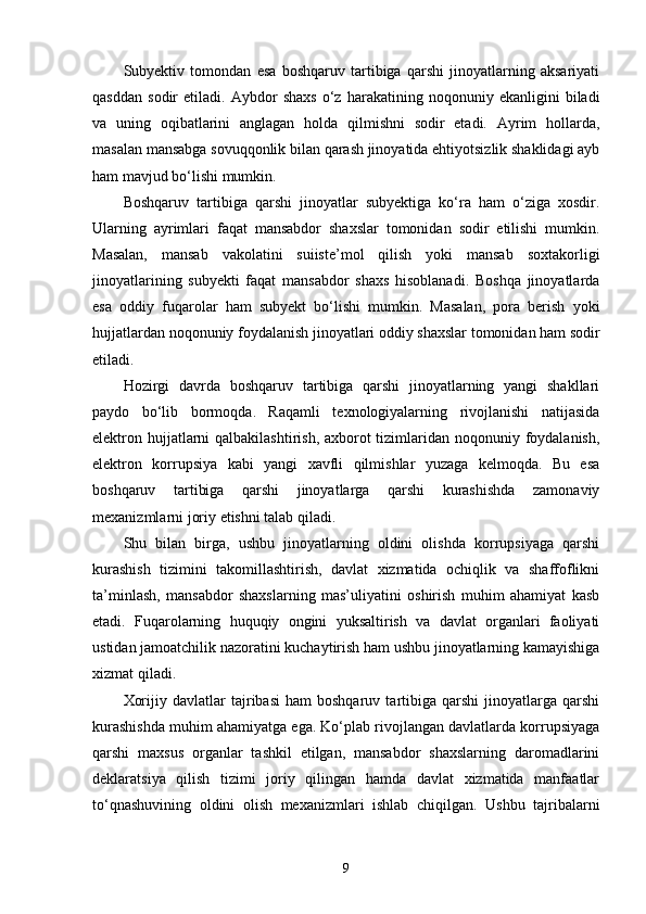 Subyektiv   tomondan   esa   boshqaruv   tartibiga   qarshi   jinoyatlarning   aksariyati
qasddan   sodir   etiladi.   Aybdor   shaxs   o‘z   harakatining   noqonuniy   ekanligini   biladi
va   uning   oqibatlarini   anglagan   holda   qilmishni   sodir   etadi.   Ayrim   hollarda,
masalan mansabga sovuqqonlik bilan qarash jinoyatida ehtiyotsizlik shaklidagi ayb
ham mavjud bo‘lishi mumkin.
Boshqaruv   tartibiga   qarshi   jinoyatlar   subyektiga   ko‘ra   ham   o‘ziga   xosdir.
Ularning   ayrimlari   faqat   mansabdor   shaxslar   tomonidan   sodir   etilishi   mumkin.
Masalan,   mansab   vakolatini   suiiste’mol   qilish   yoki   mansab   soxtakorligi
jinoyatlarining   subyekti   faqat   mansabdor   shaxs   hisoblanadi.   Boshqa   jinoyatlarda
esa   oddiy   fuqarolar   ham   subyekt   bo‘lishi   mumkin.   Masalan,   pora   berish   yoki
hujjatlardan noqonuniy foydalanish jinoyatlari oddiy shaxslar tomonidan ham sodir
etiladi.
Hozirgi   davrda   boshqaruv   tartibiga   qarshi   jinoyatlarning   yangi   shakllari
paydo   bo‘lib   bormoqda.   Raqamli   texnologiyalarning   rivojlanishi   natijasida
elektron hujjatlarni qalbakilashtirish, axborot tizimlaridan noqonuniy foydalanish,
elektron   korrupsiya   kabi   yangi   xavfli   qilmishlar   yuzaga   kelmoqda.   Bu   esa
boshqaruv   tartibiga   qarshi   jinoyatlarga   qarshi   kurashishda   zamonaviy
mexanizmlarni joriy etishni talab qiladi.
Shu   bilan   birga,   ushbu   jinoyatlarning   oldini   olishda   korrupsiyaga   qarshi
kurashish   tizimini   takomillashtirish,   davlat   xizmatida   ochiqlik   va   shaffoflikni
ta’minlash,   mansabdor   shaxslarning   mas’uliyatini   oshirish   muhim   ahamiyat   kasb
etadi.   Fuqarolarning   huquqiy   ongini   yuksaltirish   va   davlat   organlari   faoliyati
ustidan jamoatchilik nazoratini kuchaytirish ham ushbu jinoyatlarning kamayishiga
xizmat qiladi.
Xorijiy   davlatlar   tajribasi   ham   boshqaruv   tartibiga   qarshi   jinoyatlarga   qarshi
kurashishda muhim ahamiyatga ega. Ko‘plab rivojlangan davlatlarda korrupsiyaga
qarshi   maxsus   organlar   tashkil   etilgan,   mansabdor   shaxslarning   daromadlarini
deklaratsiya   qilish   tizimi   joriy   qilingan   hamda   davlat   xizmatida   manfaatlar
to‘qnashuvining   oldini   olish   mexanizmlari   ishlab   chiqilgan.   Ushbu   tajribalarni
9 