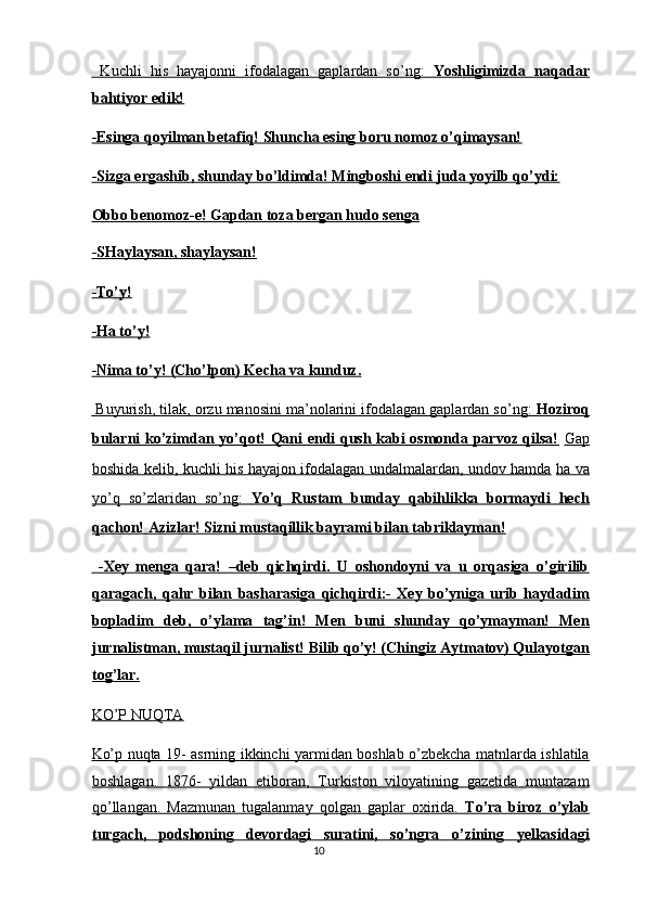   Kuchli   his   hayajonni   ifodalagan   gaplardan   so’ng:      Yoshligimizda   naqadar   
bahtiyor edik!  
-Esinga qoyilman betafiq! Shuncha esing boru nomoz o’qimaysan!  
-Sizga ergashib, shunday bo’ldimda! Mingboshi endi juda yoyilb qo’ydi:  
Obbo benomoz-e! Gapdan toza bergan hudo senga  
-SHaylaysan, shaylaysan!  
-To’y!  
-Ha to’y!  
-Nima to’y! (Cho’lpon) Kecha va kunduz.  
 Buyurish, tilak, orzu manosini ma’nolarini ifodalagan gaplardan so’ng:     Hoziroq   
bularni ko’zimdan yo’qot! Qani endi qush kabi osmonda parvoz qilsa!   Gap
boshida kelib, kuchli his hayajon ifodalagan undalmalardan, undov hamda   ha va
yo’q   so’zlaridan   so’ng:      Yo’q   Rustam   bunday   qabihlikka   bormaydi   hech   
qachon! Azizlar! Sizni mustaqillik bayrami bilan tabriklayman!  
  -Xey   menga   qara!   –deb   qichqirdi.   U   oshondoyni   va   u   orqasiga   o’girilib
qaragach,   qahr   bilan   basharasiga   qichqirdi:-   Xey   bo’yniga   urib   haydadim
bopladim   deb,   o’ylama   tag’in!   Men   buni   shunday   qo’ymayman!   Men
jurnalistman, mustaqil jurnalist! Bilib qo’y! (Chingiz Aytmatov) Qulayotgan
tog’lar.  
KO’P NUQTA  
Ko’p nuqta 19- asrning ikkinchi yarmidan boshlab o’zbekcha matnlarda ishlatila
boshlagan.   1876-   yildan   etiboran,   Turkiston   viloyatining   gazetida   muntazam
qo’llangan.   Mazmunan   tugalanmay   qolgan   gaplar   oxirida.      To’ra   biroz   o’ylab   
turgach,   podshoning   devordagi   suratini,   so’ngra   o’zining   yelkasidagi
10  
  