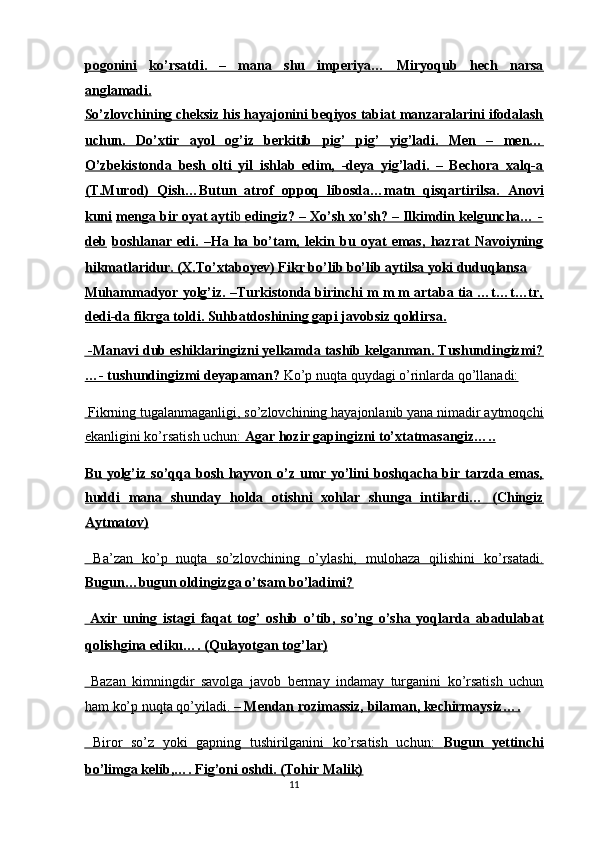 pogonini   ko’rsatdi.   –   mana   shu   imperiya…   Miryoqub   hech   narsa
anglamadi.  
So’zlovchining cheksiz his hayajonini beqiyos tabiat manzaralarini ifodalash
uchun.   Do’xtir   ayol   og’iz   berkitib   pig’   pig’   yig’ladi.   Men   –   men…
O’zbekistonda   besh   olti   yil   ishlab   edim,   -deya   yig’ladi.   –   Bechora   xalq-a
(T.Murod)   Qish…Butun   atrof   oppoq   libosda…matn   qisqartirilsa.   Anovi
kuni   menga bir oyat ayti    b     edingiz? – Xo’sh xo’sh? – Ilkimdin kelguncha… -   
deb   boshlanar   edi.   –Ha   ha   bo’tam,   lekin   bu   oyat   emas,   hazrat   Navoiyning
hikmatlaridur. (X.To’xtaboyev) Fikr bo’lib bo’lib aytilsa yoki duduqlansa  
Muhammadyor yolg’iz. –Turkistonda birinchi m m m artaba tia …t…t…tr,
dedi-da fikrga toldi. Suhbatdoshining gapi javobsiz qoldirsa.  
    -Manavi dub eshiklaringizni yelkamda tashib kelganman. Tushundingizmi?   
…- tushundingizmi deyapaman?     Ko’p nuqta quydagi o’rinlarda qo’llanadi:     
 Fikrning tugalanmaganligi, so’zlovchining hayajonlanib yana nimadir aytmoqchi
ekanligini ko’rsatish uchun:     Agar        hozir gapingizni to’xtatmasangiz…..     
Bu  yolg’iz   so’qqa  bosh   hayvon  o’z  umr   yo’lini   boshqacha  bir   tarzda  emas,
huddi   mana   shunday   holda   otishni   xohlar   shunga   intilardi…   (Chingiz
Aytmatov)  
  Ba’zan   ko’p   nuqta   so’zlovchining   o’ylashi,   mulohaza   qilishini   ko’rsatadi.
Bugun…bugun oldingizga o’tsam bo’ladimi?  
  Axir   uning   istagi   faqat   tog’   oshib   o’tib,   so’ng   o’sha   yoqlarda   abadulabat
qolishgina ediku…. (Qulayotgan tog’lar)  
  Bazan   kimningdir   savolga   javob   bermay   indamay   turganini   ko’rsatish   uchun
ham ko’p nuqta qo’yiladi.     – Mendan rozimassiz, bilaman, kechirmaysiz….     
  Biror   so’z   yoki   gapning   tushirilganini   ko’rsatish   uchun:      Bugun   yettinchi   
bo’limga kelib,…. Fig’oni oshdi. (Tohir Malik)  
11  
  