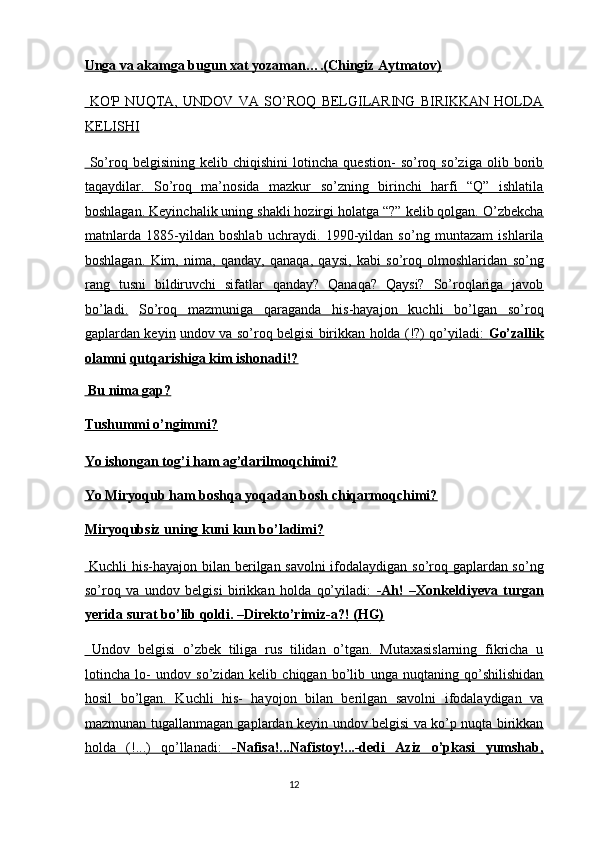 Unga        va akamga bugun xat yozaman….(Chingiz Aytmatov)     
  KO'P   NUQTA,   UNDOV   VA   SO’ROQ   BELGILARING   BIRIKKAN   HOLDA
KELISHI  
  So’roq   belgisining   kelib   chiqishini   lotincha   question-   so’roq   so’ziga   olib   borib
taqaydilar.   So’roq   ma’nosida   mazkur   so’zning   birinchi   harfi   “Q”   ishlatila
boshlagan. Keyinchalik uning shakli hozirgi holatga “?” kelib qolgan. O’zbekcha
matnlarda   1885-yildan   boshlab   uchraydi.   1990-yildan   so’ng   muntazam   ishlarila
boshlagan.   Kim,   nima,   qanday,   qanaqa,   qaysi,   kabi   so’roq   olmoshlaridan   so’ng
rang   tusni   bildiruvchi   sifatlar   qanday?   Qanaqa?   Qaysi?   So’roqlariga   javob
bo’ladi.   So’roq   mazmuniga   qaraganda   his-hayajon   kuchli   bo’lgan   so’roq
gaplardan keyin   undov va so’roq belgisi birikkan holda (!?) qo’yiladi:      Go’zallik   
olamni   qutqarishiga kim ishonadi!?  
 Bu nima gap?  
Tushummi o’ngimmi?  
Yo ishongan tog’i ham ag’darilmoqchimi?  
Yo Miryoqub ham boshqa yoqadan bosh chiqarmoqchimi?  
Miryoqubsiz uning kuni kun bo’ladimi?  
  Kuchli his-hayajon bilan berilgan savolni  ifodalaydigan so’roq gaplardan so’ng
so’roq   va   undov   belgisi   birikkan   holda   qo’yiladi:      -Ah!   –Xonkeldiyeva   turgan   
yerida surat bo’lib qoldi. –Direkto’rimiz-a?! (HG)  
  Undov   belgisi   o’zbek   tiliga   rus   tilidan   o’tgan.   Mutaxasislarning   fikricha   u
lotincha   lo-   undov   so’zidan   kelib   chiqgan   bo’lib   unga   nuqtaning   qo’shilishidan
hosil   bo’lgan.   Kuchli   his-   hayojon   bilan   berilgan   savolni   ifodalaydigan   va
mazmunan tugallanmagan gaplardan keyin undov belgisi va ko’p nuqta birikkan
holda   (!...)   qo’llanadi:      -Nafisa!...Nafistoy!...-dedi   Aziz   o’pkasi   yumshab,   
12  
  