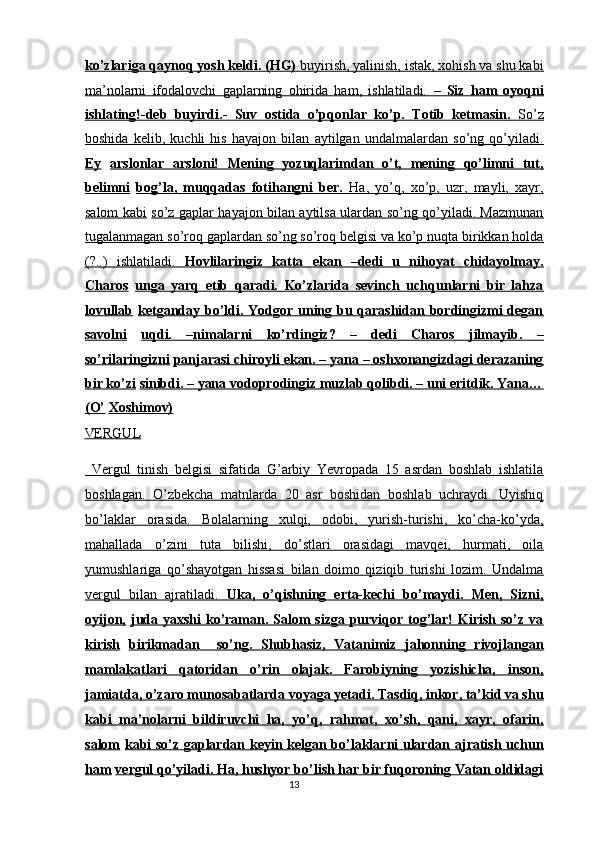 ko’zlariga qaynoq yosh keldi. (HG)     buyirish, yalinish, istak, xohish va shu kabi   
ma’nolarni   ifodalovchi   gaplarning   ohirida   ham,   ishlatiladi.      –   Siz   ham   oyoqni   
ishlating!-deb   buyirdi.-   Suv   ostida   o’pqonlar   ko’p.   Totib   ketmasin.      So’z   
boshida   kelib,   kuchli   his   hayajon   bilan   aytilgan   undalmalardan   so’ng   qo’yiladi.
Ey   arslonlar   arsloni!   Mening   yozuqlarimdan   o’t,   mening   qo’limni   tut,
belimni   bog’la,   muqqadas   fotihangni   ber.      Ha,   yo’q,   xo’p,   uzr,   mayli,   xayr,   
salom kabi   so’z gaplar hayajon bilan aytilsa ulardan so’ng qo’yiladi. Mazmunan
tugalanmagan so’roq gaplardan so’ng so’roq belgisi va ko’p nuqta birikkan holda
(?..)   ishlatiladi.      Hovlilaringiz   katta   ekan   –dedi   u   nihoyat   chidayolmay.   
Charos   unga   yarq   etib   qaradi.   Ko’zlarida   sevinch   uchqunlarni   bir   lahza
lovullab   ketganday bo’ldi. Yodgor uning bu qarashidan bordingizmi  degan
savolni   uqdi.   –nimalarni   ko’rdingiz?   –   dedi   Charos   jilmayib.   –
so’rilaringizni   panjarasi chiroyli ekan. – yana – oshxonangizdagi derazaning
bir ko’zi   sinibdi. – yana vodoprodingiz muzlab qolibdi. – uni eritdik. Yana…
(O’   Xoshimov)  
VERGUL  
  Vergul   tinish   belgisi   sifatida   G’arbiy   Yevropada   15   asrdan   boshlab   ishlatila
boshlagan.   O’zbekcha   matnlarda   20   asr   boshidan   boshlab   uchraydi.   Uyishiq
bo’laklar   orasida.   Bolalarning   xulqi,   odobi,   yurish-turishi,   ko’cha-ko’yda,
mahallada   o’zini   tuta   bilishi,   do’stlari   orasidagi   mavqei,   hurmati,   oila
yumushlariga   qo’shayotgan   hissasi   bilan   doimo   qiziqib   turishi   lozim.   Undalma
vergul   bilan   ajratiladi.      Uka,   o’qishning   erta-kechi   bo’maydi.   Men,   Sizni,   
oyijon,   juda yaxshi ko’raman. Salom  sizga purviqor tog’lar! Kirish so’z va
kirish   birikmadan     so’ng.   Shubhasiz,   Vatanimiz   jahonning   rivojlangan
mamlakatlari   qatoridan   o’rin   olajak.   Farobiyning   yozishicha,   inson,
jamiatda, o’zaro munosabatlarda voyaga yetadi. Tasdiq, inkor, ta’kid va shu
kabi   ma’nolarni   bildiruvchi   ha,   yo’q,   rahmat,   xo’sh,   qani,   xayr,   ofarin,
salom   kabi so’z gaplardan keyin kelgan bo’laklarni ulardan ajratish uchun
ham   vergul qo’yiladi. Ha, hushyor bo’lish har bir fuqoroning Vatan oldidagi
13  
  