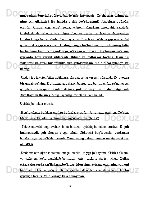 muqqaddas   burchidir.   Xayr,   biz   jo’nab   ketyapmiz.   Xo’sh,   xalq   uchun   siz
nima   ish   qildingiz?   Bu   haqida   o’ylab   ko’rdingizmi?      Ajratilgan   bo’laklar   
orasida.   Onaga,   eng,   ulug’   zotga,   ehtirom   chinakam   insoniylik   sanaladi.
O’zbekistonda,   jahonga   yuz   tutgan   obod   va   ozoda   mamlakatda,   demokratiya
kundan kunga barqarorlashib bormoqda. Bog’lovchisiz qo’shma gaplarni tashkil
qilgan sodda gaplar orasiga.     Do’sting mingta bo’lsa ham oz, dushmaning bitta   
bo’lsa   ham   ko’p.   Yurgan-Daryo,   o’tirgan   –   bo’yra.   Bog’langan   qo’shma
gaplarda   ham   vergul   ishlatiladi.   Bilimli   va   tadbirkor   bo’ling,   lekin   bu
xislatlaringiz   sizni   hudbinlikka   sira   yetaklamasin.   Yo   biz   boraylik   yo   siz
keling.  
  Undov his hayajon bilan aytilmasa, ulardan so’ng vergul ishlariladi    . Ey, menga   
bir qarab qo’ying.     Ko’chirma gap darak, buyruq gap bo’lsa, undan so’ng vergul   
qo’yiladi.      Inson   qalbi   javohirdek   toza,   pok   bo’lmog’i   lozim,   deb   aytgan   edi   
Abu Rayhon Beruniy.     Vergul quydagi o’rinlarda qo’llaniladi:     
Uyishiq bo’laklar orasida:  
  Bog’lovchisiz birikkan uyishiq bo’laklar orasida:  Namangan, Andijon, Qo’qon,
Marg’ilon-     O’zbekning chamani, bog’u bo’stoni. (G’ G’)     
  Takrorlanuvchi   bog’lovchlar   bilan   birikkan   uyishiq   bo’laklar   orasida:      U   goh   
kulimsiraydi,   goh   chuqur   o’yga   toladi.      Zidlovchi   bog’lovchilar   yordamida   
birikkan uyishiq bo’laklar orasida:     Zamiraning baland, ammo mayin ovozi bor   
edi. (PQ)  
  Undalmalarni   ajratish  uchun:   ertaga, azizim,  to’yga jo’naymiz. Kirish  so’zlarni
va   tuzilishiga   ko’ra   murakkab   bo’lmagan   kirish   gaplarni   ajratish   uchun:      Xullas   
ertaga shu yerda yig’iladigan bo’ldilar. Men sizga aytsam, odamning yomoni
bo’lmaydi.      Ha   va   yo’q   so’zlarini   gap   bo’laklaridan   ajratish   uchun:      Ha,   bu   
gapingiz to’g’ri. Yo’q, ertaga kela olmayman.  
14  
  