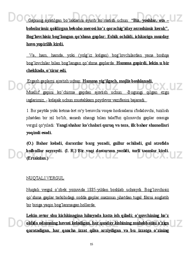   Gapning   ajratilgan   bo’laklarini   ayirib   ko’rsatish   uchun:      “Biz,   yoshlar,   ota   –   
bobolarimiz qoldirgan bebaho merosi ko’z qorachig’iday asrashimiz kerak”.
Bog’lovchisiz   bog’langan   qo’shma   gaplar:   Eshik   ochildi,   ichkariga   muzday
havo yopirilib kirdi.  
  Va,   ham,   hamda,   yoki   (yolg’iz   kelgan)   bog’lovchilardan   yana   boshqa
bog’lovchilar bilan bog’langan qo’shma gaplarda:      Hamma gapirdi, lekin u bir   
chekkada, o’tirar edi.  
 Ergash gaplarni ajratish uchun:     Hamma yig’ilgach, majlis boshlanadi.     
Muallif   gapini   ko’chirma   gapdan   ajratish   uchun:   -Bugungi   qilgan   ezgu
isglarimiz, -   kelajak uchun mustahkam poydevor vazifasini bajaradi.  . 
1. Bir paytda yoki ketma-ket ro'y beruvchi voqea-hodisalarni ifodalovchi, tuzilish
jihatdan   bir   xil   bo'lib,   sanash   ohangi   bilan   talaffuz   qilinuvchi   gaplar   orasiga
vergul qo'yiladi:  Yangi shahar ko'chalari quruq va toza, ilk bahor shamollari
yoqimli esadi. 
(O.)   Bahor   keladi,   daraxtlar   barg   yozadi,   gullur   ochiladi,   gul   atrofida
bulbullar   sayraydi.   (I.   R.)   Bir   vaqt   dasturxon   yozildi,   turli   taomlar   kirdi.
(Ertakdan.) 
 
NUQTALI VERGUL  
Nuqtali   vergul   o’zbek   yozuvida   1885-yildan   boshlab   uchraydi.   Bog’lovchisiz
qo’shma   gaplar   tarkibidagi   sodda   gaplar   mazmun   jihatdan   tugal   fikrni   anglatib
bir   biriga yaqin bog’lanmagan hollarda:  
Lekin   avtor   shu   kichkinagina   hikoyada   katta   ish   qiladi;   o’quvchining   ko’z
oldida odamning havasi keladigan, har qanday kishining muhabbatini o’ziga
qaratadigan,   har   qancha   izzat   qilsa   arziydigan   va   bu   izzatga   o’zining
15  
  