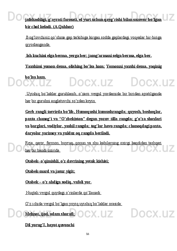 jafokashligi, g’ayrati farosati, el yurt uchun qayg’rishi bilan sazovor bo’lgan
bir chol keladi. (A.Qahhor)  
 Bog’lovchisiz qo’shma gap tarkibiga kirgan sodda gaplardagi voqealar bir-biriga
qiyoslanganda.  
    Ish kuchini elga berma, yerga ber; jamg’armani selga berma, elga ber.     
Yaxshimi yomon dema, olishing bo’lsa ham;   Yomonni yaxshi dema, yaqinig
bo’lsa ham.  
  Uyishiq   bo’laklar   guruhlanib,   o’zaro   vergul   yordamida   bir   biridan   ajratilganda
har   bir guruhni anglatuvchi so’zdan keyin.  
Gerb rangli tasvirda bo’lib, Humoqushi kumushrangda; quyosh, boshoqlar,
paxta   chanog’i   va   “O’zbekiston”   degan   yozuv   tilla   rangda;   g’o’za   shoxlari
va   barglari, vodiylar, yashil rangda; tog’lar havo rangda; chanoqdagi paxta,
daryolar yarimoy va yulduz oq rangda beriladi.  
Reja,  qaror,  farmon,  buyruq,  qonun va  shu  kabilarning  oxirgi   bandidan  tashqari
har   bir bandi oxirida.  
Otabek- o’qimishli, o’z davrining yetuk kishisi;  
Otabek-mard va jasur yigit;  
Otabek – o’z ahdiga sodiq, vafoli yor.  
 Nuqtali vergul quydagi o’rinlarda qo’llanadi:  
O’z ichida vergul bo’lgan yoyiq uyishiq bo’laklar orasida:  
Mehnat, ijod, odam sharafi;  
Dil yorug’I, hayot quvonchi  
16