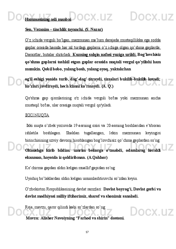 Hammasining asli manbai  
Sen, Vatanim – tinchlik tayanchi. (S. Nazar)  
O’z ichida verguli bo’lgan, mazmunan ma’lum darajada mustaqillikka ega sodda
gaplar orasida hamda har xil turdagi gaplarni o’z ichiga olgan qo’shma gaplarda:
Daraxtlar, butalar shitirladi:     Kuzning salqin nafasi yuziga urildi.     Bog'lovchisiz
qo'shma gaplarni tashkil etgan gaplar orasida nuqtali vergul qo'yilishi ham
mumkin. Qobil bobo, yalang bosh, yalang oyoq, yaktakchan 
og'il  eshigi  yonida turib, dag'-dag'  titraydi, tizzalari  bukilib-bukilib ketadi;
ko'zlari javdiraydi, hech kimni ko'rmaydi. (A. Q.) 
Qo'shma   gap   qismlarining   o'z   ichida   verguli   bo'lsa   yoki   mazmunan   ancha
mustaqil bo'lsa, ular orasiga nuqtali vergul qo'yiladi. 
IKKI NUQTA  
 Ikki nuqta o’zbek yozuvida 19-asrning oxiri va 20-asrning boshlaridan e’tiboran
ishlatila   boshlagan.   Shaklan   tugallangan,   lekin   mazmunan   keyingisi
birinchisining uzviy davomi hisoblangan bog’lovchisiz qo’chma gaplardan so’ng:
Oltmishga   kirib   bildim:   umrim   bekorga   o’tmabdi,   odamlarag   kerakli
ekanman, hayotda iz qoldiribman. (A.Qahhor) 
Ko’chirma gapdan oldin kelgan muallif gapidan so’ng: 
Uyishiq bo’laklardan oldin kelgan umumlashtiruvchi so’zdan keyin. 
O’zbekiston Respublikasining davlat ramzlari:  Davlat bayrog’i, Davlat gerbi va
davlat madhiyasi milliy iftihorimiz, sharof va shonimiz sanaladi. 
Reja, mavzu, qaror qilindi kabi so’zlardan so’ng: 
  Mavzu: Alisher Navoiyning “Farhod va shirin” dostoni. 
17  
  