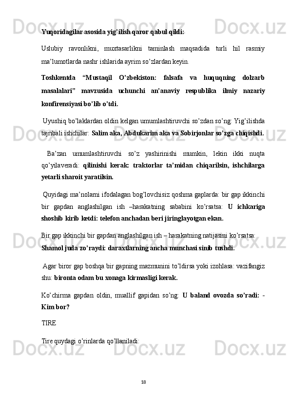 Yuqoridagilar asosida yig’ilish qaror qabul qildi:  
Uslubiy   ravonlikni,   muxtasarlikni   taminlash   maqsadida   turli   hil   rasmiy
ma’lumotlarda nashr ishlarida ayrim so’zlardan keyin. 
Toshkentda   “Mustaqil   O’zbekiston:   falsafa   va   huquqning   dolzarb
masalalari”   mavzusida   uchunchi   an’anaviy   respublika   ilmiy   nazariy
konfirensiyasi bo’lib o’tdi. 
 Uyushiq bo’laklardan oldin kelgan umumlashtiruvchi so’zdan so’ng: Yig’ilishda
tajribali ishchilar:  Salim aka, Abdukarim aka va Sobirjonlar so’zga chiqishdi.
  Ba’zan   umumlashtiruvchi   so’z   yashirinishi   mumkin,   lekin   ikki   nuqta
qo’yilaveradi:   qilinishi   kerak:   traktorlar   ta’midan   chiqarilsin,   ishchilarga
yetarli sharoit yaratilsin.  
 Quyidagi ma’nolarni ifodalagan bog’lovchisiz qoshma gaplarda: bir gap ikkinchi
bir   gapdan   anglashilgan   ish   –harakatning   sababini   ko’rsatsa:   U   ichkariga
shoshib kirib ketdi: telefon anchadan beri jiringlayotgan ekan. 
Bir gap ikkinchi bir gapdan anglashilgan ish – harakatning natijasini ko’rsatsa: 
Shamol juda zo’raydi: daraxtlarning ancha munchasi sinib   tushdi.  
 Agar biror gap boshqa bir gapning mazmunini to’ldirsa yoki izohlasa: vazifangiz
shu:  bironta odam bu xonaga kirmasligi kerak. 
Ko’chirma   gapdan   oldin,   muallif   gapidan   so’ng:   U   baland   ovozda   so’radi:   -
Kim bor? 
TIRE 
Tire quydagi o’rinlarda qo’llaniladi: 
18  
  