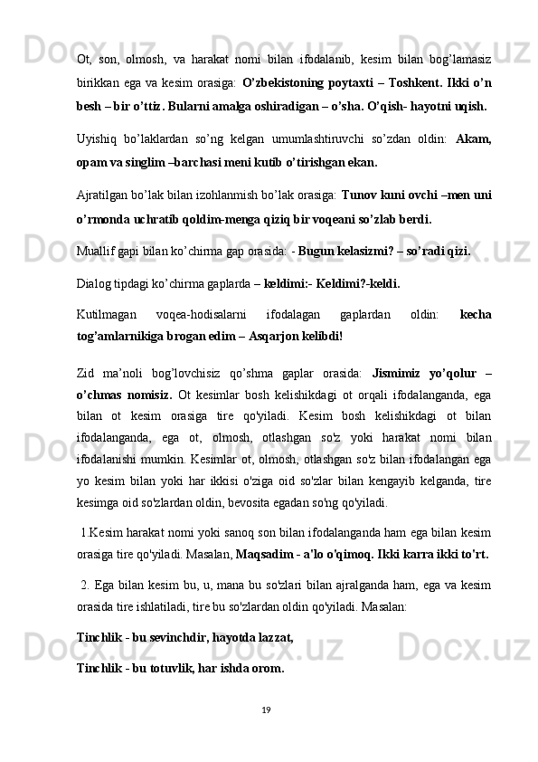 Ot,   son,   olmosh,   va   harakat   nomi   bilan   ifodalanib,   kesim   bilan   bog’lamasiz
birikkan   ega   va   kesim   orasiga:   O’zbekistoning   poytaxti   –   Toshkent.   Ikki   o’n
besh – bir o’ttiz. Bularni amalga oshiradigan – o’sha. O’qish- hayotni uqish. 
Uyishiq   bo’laklardan   so’ng   kelgan   umumlashtiruvchi   so’zdan   oldin:   Akam,
opam va singlim –barchasi meni kutib o’tirishgan ekan. 
Ajratilgan bo’lak bilan izohlanmish bo’lak orasiga:  Tunov kuni ovchi –men uni
o’rmonda uchratib qoldim-menga qiziq bir voqeani so’zlab berdi. 
Muallif gapi bilan ko’chirma gap orasida: -  Bugun kelasizmi? – so’radi qizi.  
Dialog tipdagi ko’chirma gaplarda  – keldimi:- Keldimi?-keldi. 
Kutilmagan   voqea-hodisalarni   ifodalagan   gaplardan   oldin:   kecha
tog’amlarnikiga brogan edim – Asqarjon kelibdi! 
Zid   ma’noli   bog’lovchisiz   qo’shma   gaplar   orasida:   Jismimiz   yo’qolur   –
o’chmas   nomisiz.   Ot   kesimlar   bosh   kelishikdagi   ot   orqali   ifodalanganda,   ega
bilan   ot   kesim   orasiga   tire   qo'yiladi.   Kesim   bosh   kelishikdagi   ot   bilan
ifodalanganda,   ega   ot,   olmosh,   otlashgan   so'z   yoki   harakat   nomi   bilan
ifodalanishi  mumkin. Kesimlar ot, olmosh, otlashgan  so'z bilan ifodalangan ega
yo   kesim   bilan   yoki   har   ikkisi   o'ziga   oid   so'zlar   bilan   kengayib   kelganda,   tire
kesimga oid so'zlardan oldin, bevosita egadan so'ng qo'yiladi. 
  1.Kesim harakat nomi yoki sanoq son bilan ifodalanganda ham ega bilan kesim
orasiga tire qo'yiladi. Masalan,  Maqsadim - a'lo o'qimoq. Ikki karra ikki to'rt.
  2. Ega bilan kesim  bu, u, mana bu so'zlari  bilan ajralganda  ham, ega va kesim
orasida tire ishlatiladi, tire bu so'zlardan oldin qo'yiladi. Masalan: 
Tinchlik - bu sevinchdir, hayotda lazzat, 
Tinchlik - bu totuvlik, har ishda orom. 
19