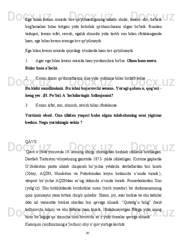 Ega   bilan   kesim   orasida   tire   qo'yilmasligining   sababi   shuki,   kesim   -dir,   bo'ladi
bog'lamalari   bilan   kelgan   yoki   kelishik   qo'shimchasini   olgan   bo'ladi.   Bundan
tashqari,   kesim   sifat,   ravish,   egalik   olmoshi   yoki   tartib   son   bilan   ifodalanganda
ham, ega bilan kesim orasiga tire qo'yilmaydi. 
Ega bilan kesim orasida quyidagi o'rinlarda ham tire qo'yilmaydi: 
1. Agar ega bilan kesim orasida ham yordamchisi bo'lsa:  Olma ham meva. 
Bular ham a'lochi. 
2. Kesim shaxs qo'shimchasini olsa yoki yuklama bilan birikib kelsa: 
Bu kishi muallimimiz. Bu ishni bajaruvchi sensan. Yuragi qalam-u, qog'ozi -
keng yer.  (H. Po'lat) A 'lochilaringiz Salimjonmi? 
3. Kesim sifat, son, olmosh, ravish bilan ifodalansa: 
Yurtimiz   obod.   Ona   tilidan   yuqori   baho   olgan   talabalaming   soni   yigirma
beshta. Nega yurishingiz sekin ? 
 
QAVS 
 Qavs o’zbek yozuvida 19- asrning ohirgi choragidan boshlab ishlatila boshlagan.
Dastlab Turkiston viloyatining gazetida 1873- yilda ishlatilgan. Kiritma gaplarda
O’zbekiston   paxta   ishlab   chiqarish   bo’yicha   yetakchi   davlatlardan   biri   hisob
(Xitoy,   AQSH,   Hindiston   va   Pokistondan   keyin   beshinchi   o’rinda   turadi.),
eksport   bo’yicha   AQSHdan   so’ng   ikkinchi   o’rinda   turadi.   Remerkalardan   Xon
(yolg’iz). Shu tiriklikdanda bezdirdilar  meni  (turib yuradur)  bir  dushmanimning
qoni qurimayin yana bittasi chiqib qoladur. Shaxs, joy, asar hodisa va shu kabilar
ikki   xil   variantda   berilsa   ulardan   biri   qavsga   olinadi.   “Qutadg’u   bilig”   (baxt
keltiruvchi   bilim)   va   shu   kabilar   ham   kiradi.   Ifodalanayotgan   fikrga   yoki   uning
biror bo’lagiga qo’shimcha izoh beruvchi so’z yoki iboralar qavsga olinadi. 
Karimjon (sinfimizning a’lochisi) oliy o’quv yurtiga kiribdi. 
20  
  