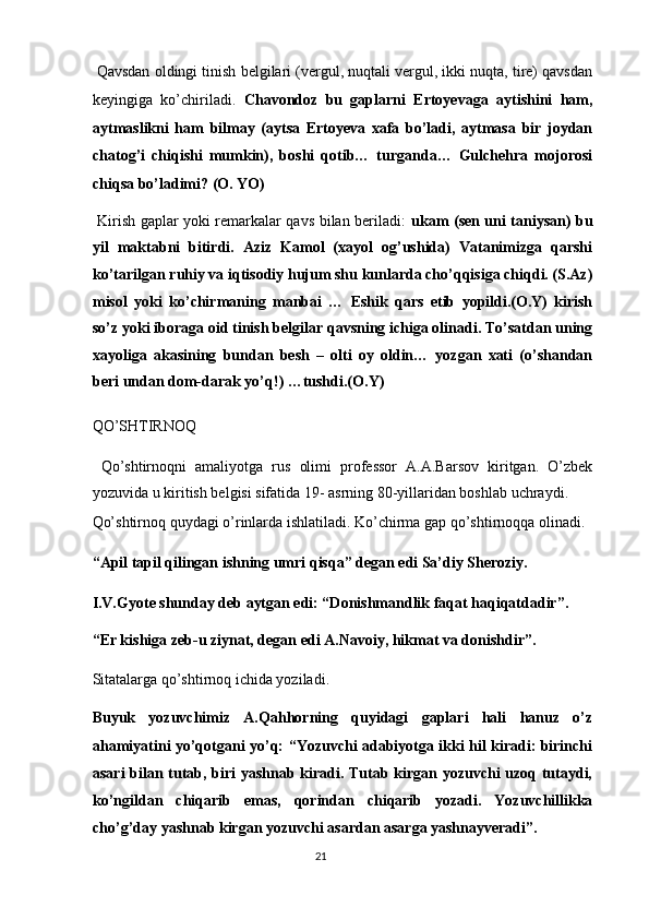  Qavsdan oldingi tinish belgilari (vergul, nuqtali vergul, ikki nuqta, tire) qavsdan
keyingiga   ko’chiriladi.   Chavondoz   bu   gaplarni   Ertoyevaga   aytishini   ham,
aytmaslikni   ham   bilmay   (aytsa   Ertoyeva   xafa   bo’ladi,   aytmasa   bir   joydan
chatog’i   chiqishi   mumkin),   boshi   qotib…   turganda…   Gulchehra   mojorosi
chiqsa bo’ladimi? (O. YO) 
  Kirish gaplar yoki remarkalar qavs bilan beriladi:   ukam (sen uni taniysan) bu
yil   maktabni   bitirdi.   Aziz   Kamol   (xayol   og’ushida)   Vatanimizga   qarshi
ko’tarilgan ruhiy va iqtisodiy hujum shu kunlarda cho’qqisiga chiqdi. (S.Az)
misol   yoki   ko’chirmaning   manbai   …   Eshik   qars   etib   yopildi.(O.Y)   kirish
so’z yoki iboraga oid tinish belgilar qavsning ichiga olinadi. To’satdan uning
xayoliga   akasining   bundan   besh   –   olti   oy   oldin…   yozgan   xati   (o’shandan
beri undan dom-darak yo’q!) …tushdi.(O.Y) 
QO’SHTIRNOQ 
  Qo’shtirnoqni   amaliyotga   rus   olimi   professor   A.A.Barsov   kiritgan.   O’zbek
yozuvida u kiritish belgisi sifatida 19- asrning 80-yillaridan boshlab uchraydi. 
Qo’shtirnoq quydagi o’rinlarda ishlatiladi. Ko’chirma gap qo’shtirnoqqa olinadi. 
“Apil tapil qilingan ishning umri qisqa” degan edi Sa’diy Sheroziy. 
I.V.Gyote shunday deb aytgan edi: “Donishmandlik faqat haqiqatdadir”. 
“Er kishiga zeb-u ziynat, degan edi A.Navoiy, hikmat va donishdir”. 
Sitatalarga qo’shtirnoq ichida yoziladi. 
Buyuk   yozuvchimiz   A.Qahhorning   quyidagi   gaplari   hali   hanuz   o’z
ahamiyatini yo’qotgani yo’q: “Yozuvchi adabiyotga ikki hil kiradi: birinchi
asari bilan tutab, biri yashnab kiradi. Tutab kirgan yozuvchi uzoq tutaydi,
ko’ngildan   chiqarib   emas,   qorindan   chiqarib   yozadi.   Yozuvchillikka
cho’g’day yashnab kirgan yozuvchi asardan asarga yashnayveradi”. 
21  
  