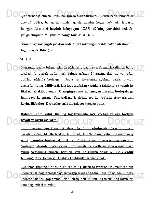 Qo’shtirnoqqa olinishi kerak bo’lgan so’zlarda turlovchi (kelishik) qo’shimchalar
mavjud   bo’lsa,   bu   qo’shimchalar   qo’shtirnoqdan   keyin   qo’yiladi.   Bularni
ko’rgan   Aziz   o’zi   haydab   kelayotgan   “GAZ   -69”ning   yurishini   tezlatib,
yo’lga chiqdida, “Jiguli” tomonga burildi. (H.G’.) 
Nima qilay sart yigiti yo’ldan urdi. “Sart xotiningni tashlama!” dedi shekilli,
tag’in ziyoli. Iblis.  (??) 
 NUQTA 
Nuqtaning   yozuv   belgisi   sifatida   ishlatilishi   qadimiy   arab   mamlakatlariga   borib
taqaladi.   U   o’zbek   tilida   tinish   belgisi   sifatida   19-asrning   ikkinchi   yarmidan
boshlab   ishlatila   boshlagan.   Nuqta   his   hayajonsiz   aytilgan   darak,   buyruq
gaplardan   so’ng:     Milliy istiqlol sharofati bilan yangicha tafakkur va yangicha   
fikrlash   shakllanmoqda.   O’zingizga   ravo   ko’rmagan   narsani   boshqalarga
ham   ravo   ko’rmang.   Farzandlarimiz   doimo   sog’lom   bo’lsin.   Atov   gapdan
keyin. Ilk   bahor. Daraxtlar endi kurtak yozayotgan palla.  
Rahmat.   Xo’p,   eshit.   Bizning   tog’larimizda   zo’r   kuchga   va   ega   bo’lgan
navqiron ovchi yashardi.  
  Ism,   otasining   ismi   (bazan   familiyasi   ham)   qisqartirilganda,   ularning   birinchi
harfidan   so’ng.      M.   Behbudiy,   A.   Fitrat,   A.   Cho’lpon,   kabi   ijodkorlarning   
nomi   hamisha   barhayotdir.   A.   S.   Pushkin-   ruz   poeziyasining   quyoshi.
Nashriyot   ishlarida,   lug’at   va   ma’lumotnomalarda   shartli   ravishda   qisqartirilgan
ayrim   so’zlarning   birinchi   harfi   va   yoki   bo’g’indan   so’ng      G’.   G’   (G’afur   
G’ulom);   Nav. (Navoiy); Toshk. (Toshkent);     kabilar kiradi.     
  Qo’shma  gapning birinchi  qismidan so’ng kuchli  to’xtam  bo’lsa,  mantiqan biri
ikkinchisiga bog’lanmagan qo’shma gaplar orasida ham nutqa ishlatiladi. Bunday
hollarda  ikkinchi  gap  ammo,  lekin, biroq, chunki,  shuning  uchun bog’lovchilari
ham bog’lanishi mumkin.  
23  
  