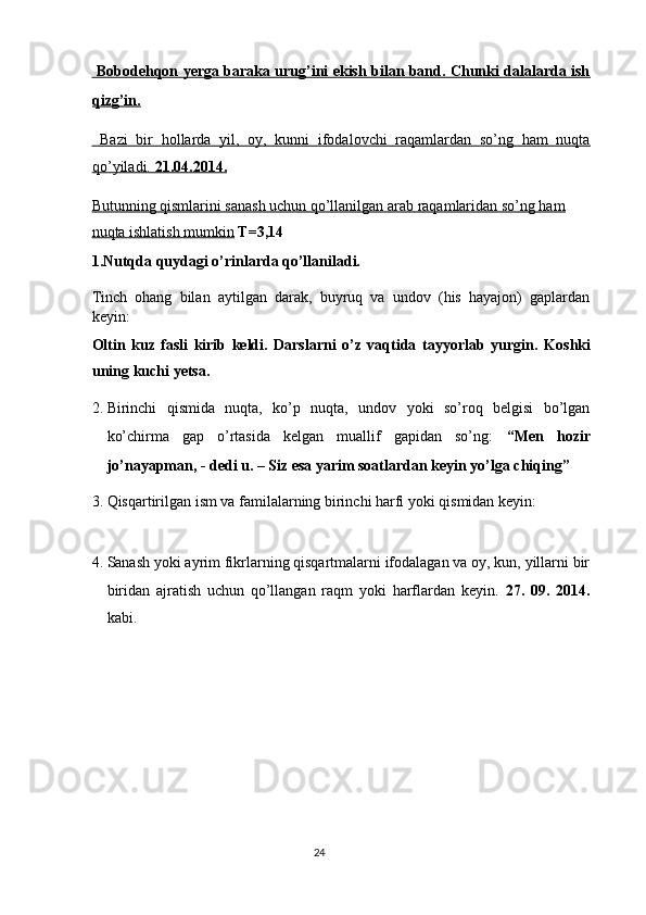   Bobodehqon yerga baraka urug’ini ekish bilan band. Chunki dalalarda ish
qizg’in.  
  Bazi   bir   hollarda   yil,   oy,   kunni   ifodalovchi   raqamlardan   so’ng   ham   nuqta
qo’yiladi.     21.04.2014.     
Butunning qismlarini sanash uchun qo’llanilgan arab raqamlaridan so’ng ham  
nuqta ishlatish mumkin  T=3,14 
1.Nutqda quydagi o’rinlarda qo’llaniladi. 
Tinch   ohang   bilan   aytilgan   darak,   buyruq   va   undov   (his   hayajon)   gaplardan
keyin: 
Oltin   kuz   fasli   kirib   keldi.   Darslarni   o’z   vaqtida   tayyorlab   yurgin.   Koshki
uning kuchi yetsa.  
2. Birinchi   qismida   nuqta,   ko’p   nuqta,   undov   yoki   so’roq   belgisi   bo’lgan
ko’chirma   gap   o’rtasida   kelgan   muallif   gapidan   so’ng:   “Men   hozir
jo’nayapman, - dedi u. – Siz esa yarim soatlardan keyin yo’lga chiqing” 
3. Qisqartirilgan ism va familalarning birinchi harfi yoki qismidan keyin: 
   
4. Sanash yoki ayrim fikrlarning qisqartmalarni ifodalagan va oy, kun, yillarni bir
biridan   ajratish   uchun   qo’llangan   raqm   yoki   harflardan   keyin.   27.   09.   2014.
kabi. 
24  
  