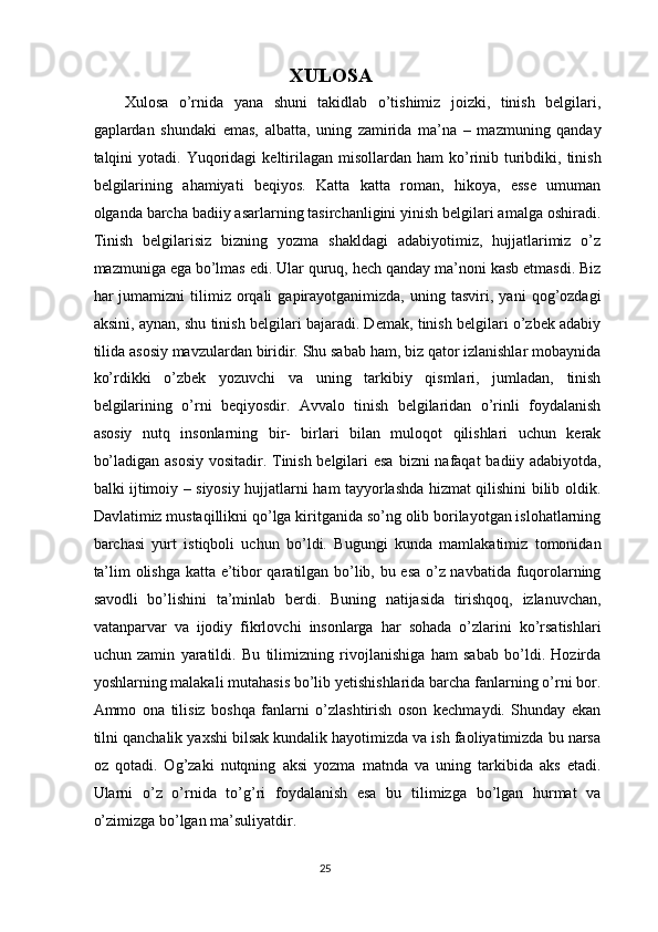 XULOSA  
Xulosa   o’rnida   yana   shuni   takidlab   o’tishimiz   joizki,   tinish   belgilari,
gaplardan   shundaki   emas,   albatta,   uning   zamirida   ma’na   –   mazmuning   qanday
talqini  yotadi.   Yuqoridagi   keltirilagan  misollardan  ham  ko’rinib  turibdiki,  tinish
belgilarining   ahamiyati   beqiyos.   Katta   katta   roman,   hikoya,   esse   umuman
olganda barcha badiiy asarlarning tasirchanligini yinish belgilari amalga oshiradi.
Tinish   belgilarisiz   bizning   yozma   shakldagi   adabiyotimiz,   hujjatlarimiz   o’z
mazmuniga ega bo’lmas edi. Ular quruq, hech qanday ma’noni kasb etmasdi. Biz
har   jumamizni   tilimiz   orqali   gapirayotganimizda,   uning   tasviri,  yani   qog’ozdagi
aksini, aynan, shu tinish belgilari bajaradi. Demak, tinish belgilari o’zbek adabiy
tilida asosiy mavzulardan biridir. Shu sabab ham, biz qator izlanishlar mobaynida
ko’rdikki   o’zbek   yozuvchi   va   uning   tarkibiy   qismlari,   jumladan,   tinish
belgilarining   o’rni   beqiyosdir.   Avvalo   tinish   belgilaridan   o’rinli   foydalanish
asosiy   nutq   insonlarning   bir-   birlari   bilan   muloqot   qilishlari   uchun   kerak
bo’ladigan asosiy vositadir. Tinish belgilari esa   bizni nafaqat badiiy adabiyotda,
balki ijtimoiy – siyosiy hujjatlarni ham tayyorlashda hizmat qilishini bilib oldik.
Davlatimiz mustaqillikni qo’lga kiritganida so’ng olib borilayotgan islohatlarning
barchasi   yurt   istiqboli   uchun   bo’ldi.   Bugungi   kunda   mamlakatimiz   tomonidan
ta’lim olishga katta e’tibor qaratilgan bo’lib, bu esa o’z navbatida fuqorolarning
savodli   bo’lishini   ta’minlab   berdi.   Buning   natijasida   tirishqoq,   izlanuvchan,
vatanparvar   va   ijodiy   fikrlovchi   insonlarga   har   sohada   o’zlarini   ko’rsatishlari
uchun   zamin   yaratildi.   Bu   tilimizning   rivojlanishiga   ham   sabab   bo’ldi.   Hozirda
yoshlarning malakali mutahasis bo’lib yetishishlarida barcha fanlarning o’rni bor.
Ammo   ona   tilisiz   boshqa   fanlarni   o’zlashtirish   oson   kechmaydi.   Shunday   ekan
tilni qanchalik yaxshi bilsak kundalik hayotimizda va ish faoliyatimizda bu narsa
oz   qotadi.   Og’zaki   nutqning   aksi   yozma   matnda   va   uning   tarkibida   aks   etadi.
Ularni   o’z   o’rnida   to’g’ri   foydalanish   esa   bu   tilimizga   bo’lgan   hurmat   va
o’zimizga bo’lgan ma’suliyatdir. 
25  
  