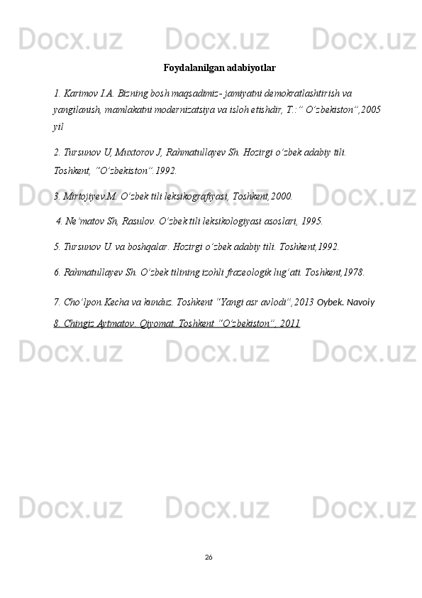  
Foydalanilgan adabiyotlar
1. Karimov I.A. Bizning bosh maqsadimiz- jamiyatni demokratlashtirish va 
yangilanish, mamlakatni modernizatsiya va isloh etishdir, T.:” O’zbekiston”,2005 
yil 
2. Tursunov U, Muxtorov J, Rahmatullayev Sh. Hozirgi o’zbek adabiy tili. 
Toshkent, “O’zbekiston”.1992. 
3. Mirtojiyev.M. O’zbek tili leksikografiyasi, Toshkent,2000. 
 4. Ne’matov Sh, Rasulov. O’zbek tili leksikologiyasi asoslari, 1995. 
5. Tursunov U. va boshqalar. Hozirgi o’zbek adabiy tili. Toshkent,1992. 
6. Rahmatullayev Sh. O’zbek tilining izohli frazeologik lug’ati. Toshkent,1978. 
7. Cho’lpon.Kecha va kunduz. Toshkent “Yangi asr avlodi”,2013  Oybek. Navoiy 
8. Chingiz Aytmatov. Qiyomat. Toshkent “O’zbekiston”, 2011  
26  
  