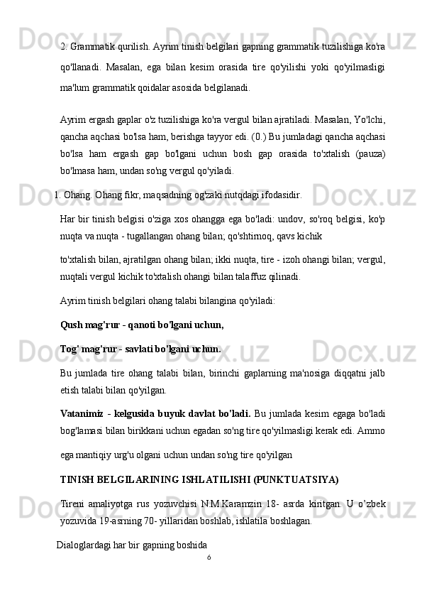 2. Grammatik qurilish. Ayrim tinish belgilari gapning grammatik tuzilishiga ko'ra
qo'llanadi.   Masalan,   ega   bilan   kesim   orasida   tire   qo'yilishi   yoki   qo'yilmasligi
ma'lum grammatik qoidalar asosida belgilanadi. 
Ayrim ergash gaplar o'z tuzilishiga ko'ra vergul bilan ajratiladi. Masalan, Yo'lchi,
qancha aqchasi bo'lsa ham, berishga tayyor edi. (0.) Bu jumladagi qancha aqchasi
bo'lsa   ham   ergash   gap   bo'lgani   uchun   bosh   gap   orasida   to'xtalish   (pauza)
bo'lmasa ham, undan so'ng vergul qo'yiladi. 
1. Ohang. Ohang fikr, maqsadning og'zaki nutqdagi ifodasidir. 
Har bir tinish belgisi o'ziga xos ohangga ega bo'ladi:  undov, so'roq belgisi, ko'p
nuqta va nuqta - tugallangan ohang bilan; qo'shtirnoq, qavs kichik 
to'xtalish bilan, ajratilgan ohang bilan; ikki nuqta, tire - izoh ohangi bilan; vergul,
nuqtali vergul kichik to'xtalish ohangi bilan talaffuz qilinadi. 
Ayrim tinish belgilari ohang talabi bilangina qo'yiladi: 
Qush mag'rur - qanoti bo'lgani uchun, 
Tog' mag'rur - savlati bo'lgani uchun. 
Bu   jumlada   tire   ohang   talabi   bilan,   birinchi   gaplarning   ma'nosiga   diqqatni   jalb
etish talabi bilan qo'yilgan. 
Vatanimiz  -   kelgusida   buyuk   davlat   bo'ladi.   Bu   jumlada   kesim   egaga   bo'ladi
bog'lamasi bilan birikkani uchun egadan so'ng tire qo'yilmasligi kerak edi. Ammo
ega mantiqiy urg'u olgani uchun undan so'ng tire qo'yilgan  
TINISH BELGILARINING ISHLATILISHI (PUNKTUATSIYA) 
Tireni   amaliyotga   rus   yozuvchisi   N.M.Karamzin   18-   asrda   kiritgan.   U   o’zbek
yozuvida 19-asrning 70- yillaridan boshlab, ishlatila boshlagan. 
 Dialoglardagi har bir gapning boshida  
6  
  