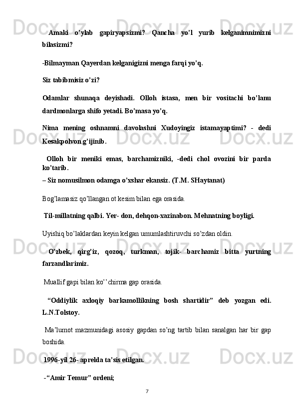   Amaki   o’ylab   gapiryapsizmi?   Qancha   yo’l   yurib   kelganimnimizni
bilasizmi? 
-Bilmayman Qayerdan kelganigizni menga farqi yo’q. 
Siz tabibmisiz o’zi? 
Odamlar   shunaqa   deyishadi.   Olloh   istasa,   men   bir   vositachi   bo’lanu
dardmonlarga shifo yetadi. Bo’masa yo’q. 
Nima   mening   oshnamni   davolashni   Xudoyingiz   istamayaptimi?   -   dedi
Kesakpolvon g’ijinib. 
  Olloh   bir   meniki   emas,   barchamizniki,   -dedi   chol   ovozini   bir   parda
ko’tarib. 
– Siz nomusilmon odamga o’xshar ekansiz. (T.M. SHaytanat) 
Bog’lamasiz qo’llangan ot kesim bilan ega orasida.  
 Til-millatning qalbi. Yer- don, dehqon-xazinabon. Mehnatning boyligi. 
Uyishiq bo’laklardan keyin kelgan umumlashtiruvchi so’zdan oldin. 
  O’zbek,   qirg’iz,   qozoq,   turkman,   tojik-   barchamiz   bitta   yurtning
farzandlarimiz. 
 Muallif gapi bilan ko’’chirma gap orasida.  
  “Oddiylik   axloqiy   barkamollikning   bosh   shartidir”   deb   yozgan   edi.
L.N.Tolstoy. 
  Ma’lumot   mazmunidagi   asosiy   gapdan   so’ng   tartib   bilan   sanalgan   har   bir   gap
boshida. 
  1996-yil 26- aprelda ta’sis etilgan. 
 -“Amir Temur” ordeni; 
7  
  