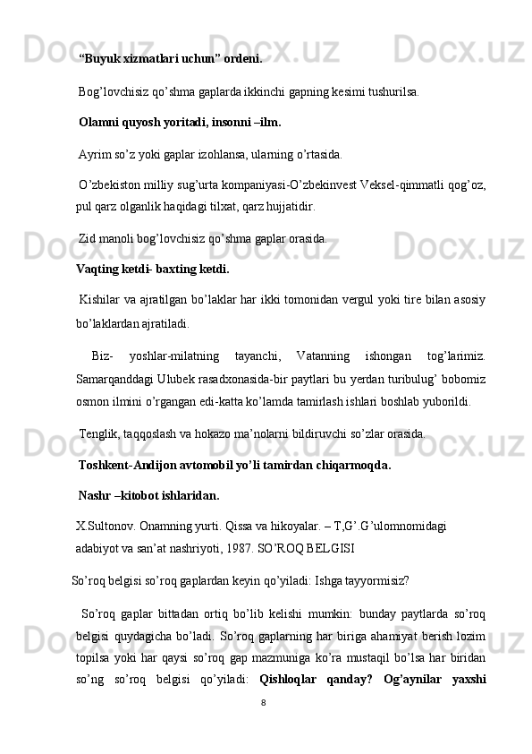  “Buyuk xizmatlari uchun” ordeni. 
 Bog’lovchisiz qo’shma gaplarda ikkinchi gapning kesimi tushurilsa. 
 Olamni quyosh yoritadi, insonni –ilm. 
 Ayrim so’z yoki gaplar izohlansa, ularning o’rtasida. 
 O’zbekiston milliy sug’urta kompaniyasi-O’zbekinvest Veksel-qimmatli qog’oz,
pul qarz olganlik haqidagi tilxat, qarz hujjatidir. 
 Zid manoli bog’lovchisiz qo’shma gaplar orasida. 
Vaqting ketdi- baxting ketdi. 
  Kishilar va ajratilgan bo’laklar har ikki tomonidan vergul yoki tire bilan asosiy
bo’laklardan ajratiladi. 
  Biz-   yoshlar-milatning   tayanchi,   Vatanning   ishongan   tog’larimiz.
Samarqanddagi Ulubek rasadxonasida-bir paytlari bu yerdan turibulug’ bobomiz
osmon ilmini o’rgangan edi-katta ko’lamda tamirlash ishlari boshlab yuborildi. 
 Tenglik, taqqoslash va hokazo ma’nolarni bildiruvchi so’zlar orasida. 
  Toshkent-Andijon avtomobil yo’li tamirdan chiqarmoqda. 
 Nashr –kitobot ishlaridan. 
X.Sultonov. Onamning yurti. Qissa va hikoyalar. – T,G’.G’ulomnomidagi 
adabiyot va san’at nashriyoti, 1987. SO’ROQ BELGISI 
 So’roq belgisi so’roq gaplardan keyin qo’yiladi: Ishga tayyormisiz? 
  So’roq   gaplar   bittadan   ortiq   bo’lib   kelishi   mumkin:   bunday   paytlarda   so’roq
belgisi   quydagicha   bo’ladi.   So’roq   gaplarning   har   biriga   ahamiyat   berish   lozim
topilsa   yoki   har   qaysi   so’roq   gap   mazmuniga   ko’ra   mustaqil   bo’lsa   har   biridan
so’ng   so’roq   belgisi   qo’yiladi:   Qishloqlar   qanday?   Og’aynilar   yaxshi
8  
  