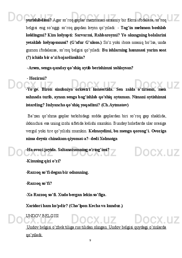 yurishibdimi?  Agar so’roq gaplar mazmunan umumiy bir fikrni ifodalasa, so’roq
belgisi   eng   so’nggi   so’roq   gapdan   keyin   qo’yiladi:   -   Tag’in   mehmon   boshlab
keldingmi? Kim kelyapti: Sarvarmi, Rahbaroymi? Yo akangning bolalarini
yetaklab kelyapsanmi? (G’afur G’ulom.)   So’z yoki ibora noaniq bo’lsa, unda
gumon ifodalansa, so’roq belgisi qo’yiladi:   Bu ishlarning hammasi yarim soat
(?) ichida bir o’zi bajardimikin? 
  -Arsen, senga qanday qo’shiq aytib berishimni xohlaysan? 
 - Hozirmi? 
-Yo’ge.   Biron   simfoniya   orkestri   konsertida.   Sen   zalda   o’tirasan,   men
sahnada turib, aynan senga bag’ishlab qo’shiq aytaman. Nimani aytishimni
istarding? Italyancha qo’shiq yoqadimi? (Ch.Aytmatov) 
  Ba’zan   qo’shma   gaplar   tarkibidagi   sodda   gaplardan   biri   so’roq   gap   shaklida,
ikkinchisi esa uning izohi sifatida kelishi mumkin. Bunday holatlarda ular orasiga
vergul yoki tire qo’yilishi mumkin.   Kelmaydimi, bu menga qorong’i. Ovoziga
nima deysiz chinakam qiyomat-a?- dedi Xolmatga 
-Ha ovozi joyida. Saltanatxonning o’rtog’imi? 
-Kimning qizi o’zi? 
-Razzoq so’fi degan bir odamning. 
-Razzoq so’fi? 
-Xa Razzoq so’fi. Xudo bergan lekin so’figa. 
Xaridori ham ko’pdir? (Cho’lpon Kecha va kunduz.) 
UNDOV BELGISI 
 Undov belgisi o’zbek tiliga rus tilidan olingan. Undov belgisi quydagi o’rinlarda
qo’yiladi:  
9  
  