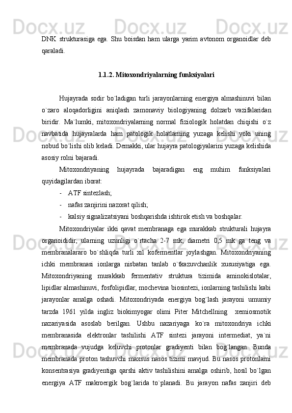 DNK   strukturasiga   ega.   Shu   boisdan   ham   ularga   yarim   avtonom   organoidlar   deb
qaraladi.
1.1.2. Mitoxondriyalarning funksiyalari
Hujayrada   sodir   bo`ladigan   turli   jarayonlarning   energiya   almashinuvi   bilan
o`zaro   aloqadorligini   aniqlash   zamonaviy   biologiyaning   dolzarb   vazifalaridan
biridir.   Ma`lumki,   mitoxondriyalarning   normal   fiziologik   holatdan   chiqishi   o`z
navbatida   hujayralarda   ham   patologik   holatlarning   yuzaga   kelishi   yoki   uning
nobud bo`lishi olib keladi. Demakki, ular hujayra patologiyalarini yuzaga kelishida
asosiy rolni bajaradi.
Mitoxondriyaning   hujayrada   bajaradigan   eng   muhim   funksiyalari
quyidagilardan iborat:
- ATF sintezlash;
- nafas zanjirini nazorat qilish;
- kalsiy signalizatsiyani boshqarishda ishtirok etish va boshqalar. 
Mitoxondriyalar   ikki   qavat   membranaga   ega   murakkab   strukturali   hujayra
organoididir,   ularning   uzunligi   o`rtacha   2-7   mk,   diametri   0,5   mk   ga   teng   va
membranalararo   bo`shliqda   turli   xil   kofermentlar   joylashgan.   Mitoxondriyaning
ichki   membranasi   ionlarga   nisbatan   tanlab   o`tkazuvchanlik   xususiyatiga   ega.
Mitoxondriyaning   murakkab   fermentativ   struktura   tizimida   aminokislotalar,
lipidlar almashinuvi, fosfolipidlar, mochevina biosintezi, ionlarning tashilishi kabi
jarayonlar   amalga   oshadi.   Mitoxondriyada   energiya   bog`lash   jarayoni   umumiy
tarzda   1961   yilda   ingliz   biokimyogar   olimi   Piter   Mitchellning     xemiosmotik
nazariyasida   asoslab   berilgan.   Ushbu   nazariyaga   ko`ra   mitoxondriya   ichki
membranasida   elektronlar   tashilishi   ATF   sintezi   jarayoni   intermediat,   ya`ni
membranada   vujudga   keluvchi   protonlar   gradiyenti   bilan   bog`langan.   Bunda
membranada  proton tashuvchi  maxsus  nasos  tizimi  mavjud. Bu nasos  protonlarni
konsentrasiya   gradiyentiga   qarshi   aktiv   tashilishini   amalga   oshirib,   hosil   bo`lgan
energiya   ATF   makroergik   bog`larida   to`planadi.   Bu   jarayon   nafas   zanjiri   deb 