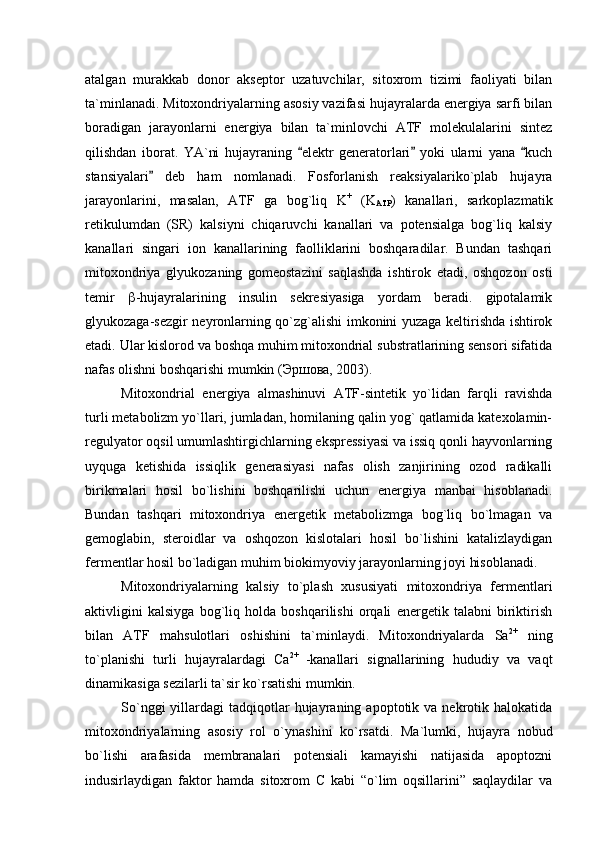 atalgan   murakkab   donor   akseptor   uzatuvchilar,   sitoxrom   tizimi   faoliyati   bilan
ta`minlanadi.  Mitoxondriyalarning asosiy vazifasi hujayralarda energiya sarfi bilan
boradigan   jarayonlarni   energiya   bilan   ta`minlovchi   ATF   molekulalarini   sintez
qilishdan   iborat.   YA`ni   hujayraning   elektr   generatorlari   yoki   ularni   yana   kuch  
stansiyalari   deb   ham   nomlanadi.   Fosforlanish   reaksiyalariko`plab   hujayra	

jarayonlarini,   masalan,   ATF   ga   bog`liq   K +
  (K
ATP )   kanallari,   sarkoplazmatik
retikulumdan   (SR)   kalsiyni   chiqaruvchi   kanallari   va   potensialga   bog`liq   kalsiy
kanallari   singari   ion   kanallarining   faolliklarini   boshqaradilar.   Bundan   tashqari
mitoxondriya   glyukozaning   gomeostazini   saqlashda   ishtirok   etadi,   oshqozon   osti
temir    -hujayralarining   insulin   sekresiyasiga   yordam   beradi.   gipotalamik
glyukozaga-sezgir neyronlarning qo`zg`alishi imkonini yuzaga keltirishda ishtirok
etadi. Ular kislorod va boshqa muhim mitoxondrial substratlarining sensori sifatida
nafas olishni boshqarishi mumkin (Эршова, 2003). 
Mitoxondrial   energiya   almashinuvi   ATF-sintetik   yo`lidan   farqli   ravishda
turli metabolizm yo`llari, jumladan, homilaning qalin yog` qatlamida katexolamin-
regulyator oqsil umumlashtirgichlarning ekspressiyasi va issiq qonli hayvonlarning
uyquga   ketishida   issiqlik   generasiyasi   nafas   olish   zanjirining   ozod   radikalli
birikmalari   hosil   bo`lishini   boshqarilishi   uchun   energiya   manbai   hisoblanadi.
Bundan   tashqari   mitoxondriya   energetik   metabolizmga   bog`liq   bo`lmagan   va
gemoglabin,   steroidlar   va   oshqozon   kislotalari   hosil   bo`lishini   katalizlaydigan
fermentlar hosil bo`ladigan muhim biokimyoviy jarayonlarning joyi hisoblanadi. 
Mitoxondriyalarning   kalsiy   to`plash   xususiyati   mitoxondriya   fermentlari
aktivligini   kalsiyga   bog`liq   holda   boshqarilishi   orqali   energetik   talabni   biriktirish
bilan   ATF   mahsulotlari   oshishini   ta`minlaydi.   Mitoxondriyalarda   Sa 2+
  ning
to`planishi   turli   hujayralardagi   Сa 2+  
-kanallari   signallarining   hududiy   va   vaqt
dinamikasiga sezilarli ta`sir ko`rsatishi mumkin. 
So`nggi  yillardagi   tadqiqotlar  hujayraning  apoptotik  va  nekrotik  halokatida
mitoxondriyalarning   asosiy   rol   o`ynashini   ko`rsatdi.   Ma`lumki,   hujayra   nobud
bo`lishi   arafasida   membranalari   potensiali   kamayishi   natijasida   apoptozni
indusirlaydigan   faktor   hamda   sitoxrom   C   kabi   “o`lim   oqsillarini”   saqlaydilar   va 