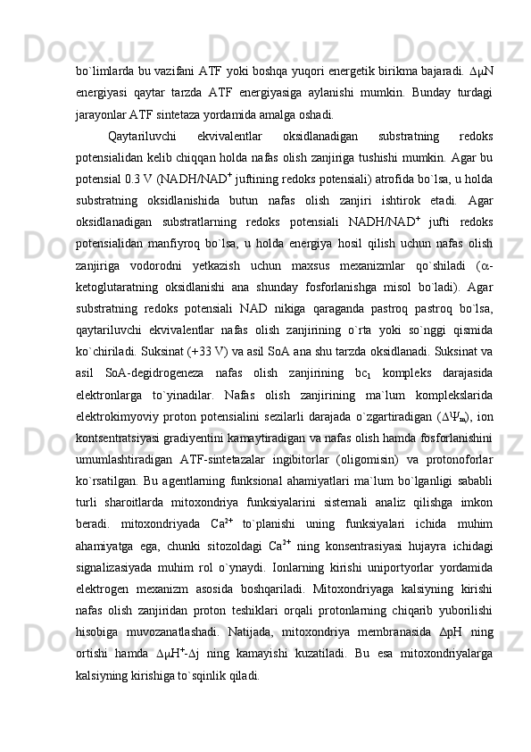 bo`limlarda bu vazifani ATF yoki boshqa yuqori energetik birikma bajaradi.    N
energiyasi   qaytar   tarzda   ATF   energiyasiga   aylanishi   mumkin.   Bunday   turdagi
jarayonlar ATF sintetaza yordamida amalga oshadi. 
Qaytariluvchi   ekvivalentlar   oksidlanadigan   substratning   redoks
potensialidan kelib chiqqan holda nafas olish zanjiriga tushishi  mumkin. Agar bu
potensial 0.3 V (NADH/NAD +
 juftining redoks potensiali) atrofida bo`lsa, u holda
substratning   oksidlanishida   butun   nafas   olish   zanjiri   ishtirok   etadi.   Agar
oksidlanadigan   substratlarning   redoks   potensiali   NADH/NAD +  
jufti   redoks
potensialidan   manfiyroq   bo`lsa,   u   holda   energiya   hosil   qilish   uchun   nafas   olish
zanjiriga   vodorodni   yetkazish   uchun   maxsus   mexanizmlar   qo`shiladi   (  -
ketoglutaratning   oksidlanishi   ana   shunday   fosforlanishga   misol   bo`ladi).   Agar
substratning   redoks   potensiali   NAD   nikiga   qaraganda   pastroq   pastroq   bo`lsa,
qaytariluvchi   ekvivalentlar   nafas   olish   zanjirining   o`rta   yoki   so`nggi   qismida
ko`chiriladi. Suksinat (+33 V) va asil SoA ana shu tarzda oksidlanadi. Suksinat va
asil   SoA-degidrogeneza   nafas   olish   zanjirining   bc
1   kompleks   darajasida
elektronlarga   to`yinadilar.   Nafas   olish   zanjirining   ma`lum   komplekslarida
elektrokimyoviy   proton   potensialini   sezilarli   darajada   o`zgartiradigan   ( 
m ),   ion
kontsentratsiyasi gradiyentini kamaytiradigan va nafas olish hamda fosforlanishini
umumlashtiradigan   ATF-sintetazalar   ingibitorlar   (oligomisin)   va   protonoforlar
ko`rsatilgan.   Bu   agentlarning   funksional   ahamiyatlari   ma`lum   bo`lganligi   sababli
turli   sharoitlarda   mitoxondriya   funksiyalarini   sistemali   analiz   qilishga   imkon
beradi.   mitoxondriyada   Сa 2+  
to`planishi   uning   funksiyalari   ichida   muhim
ahamiyatga   ega,   chunki   sitozoldagi   Сa 2+
  ning   konsentrasiyasi   hujayra   ichidagi
signalizasiyada   muhim   rol   o`ynaydi.   Ionlarning   kirishi   uniportyorlar   yordamida
elektrogen   mexanizm   asosida   boshqariladi.   Mitoxondriyaga   kalsiyning   kirishi
nafas   olish   zanjiridan   proton   teshiklari   orqali   protonlarning   chiqarib   yuborilishi
hisobiga   muvozanatlashadi.   Natijada,   mitoxondriya   membra n asida   ∆рН   ning
ortishi   hamda    Н +
-  j   ning   kamayishi   kuzatiladi.   Bu   esa   mitoxondriyalarga
kalsiyning kirishiga to`sqinlik qiladi.  