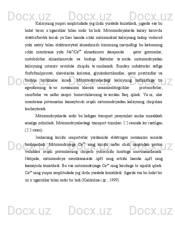 Kalsiyning yuqori  amplitudada yig`ilishi  yurakda  kuzatiladi, jigarda esa  bu
holat   biroz   o`zgarishlar   bilan   sodir   bo`ladi.   Mitoxondriyalarda   kalsiy   kiruvchi
elektroforetik   kirish   yo`llari   hamda   ichki   mitoxondrial   kalsiyning   tashqi   vodorod
yoki   natriy   bilan   elektroneytral   almashinish   tizimining   mavjudligi   bu   kationning
ichki   membrana   yoki   Na +
/Ca 2+
  almashinuvi   darajasida     qator   gormonlar,
metobolitlar   almashinuvida   va   boshqa   faktorlar   ta`sirida   mitoxondriyadan
kalsiyning   intensiv   ravishda   chiqishi   ta`minlanadi.   Bunday   induktorlar   safiga
fosfofenilpiruvat,   shavelsirka   kislotasi,   glyukokortikoidlar,   qator   pestitsidlar   va
boshqa   birikmalar   kiradi.   Mitoxondriyalardagi   kalsiyning   tashilishiga   bu
agentlarning   ta`sir   mexanizmi   klassik   umumlashtirgichlar     protonoforlar,	

ionoforlar   va   nafas   zanjiri   buzuvchilarining   ta`siridan   farq   qiladi.   Ya`ni,   ular
membrana   potensialini   kamaytirish   orqali   mitoxondriyadan   kalsiyning   chiqishini
kuchaytiradi.   
Mitoxondriyalarda   sodir   bo`ladigan   transport   jarayonlari   ancha   murakkab
amalga oshiriladi. Mitoxondriyalardagi transport tizimlari 2.2-rasmda ko`rsatilgan
(2.2-rasm).
Ionlarning   kirishi   uniporterlar   yordamida   elektrogen   mexanizm   asosida
boshqariladi.   Mitoxondriyaga   Сa 2+
  ning   kirishi   nafas   olish   zanjiridan   proton
teshiklari   orqali   protonlarning   chiqarib   yuborilishi   hisobiga   muvozanatlanadi.
Natijada,   mitoxondriya   membranasida    рН   ning   ortishi   hamda    Н   ning
kamayishi kuzatiladi. Bu esa mitoxondriyaga Сa 2+
  ning kirishiga to`sqinlik qiladi.
Сa 2+
 ning yuqori amplitudada yig`ilishi yurakda kuzatiladi. Jigarda esa bu holat bir
oz o`zgarishlar bilan sodir bo`ladi (Kаlikuloв i дr., 1999). 