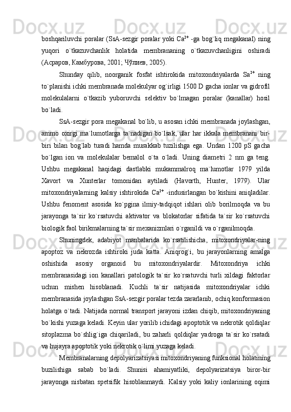 boshqariluvchi poralar (SsA-sezgir poralar yoki Сa 2+
  -ga bog`liq megakanal) ning
yuqori   o`tkazuvchanlik   holatida   membrananing   o`tkazuvchanligini   oshiradi
(Асраров, Камбурова, 2001; Чўлиев, 2005). 
Shunday   qilib,   noorganik   fosfat   ishtirokida   mitoxondriyalarda   Sa 2+
  ning
to`planishi ichki membranada molekulyar og`irligi 1500 D gacha ionlar va gidrofil
molekulalarni   o`tkazib   yuboruvchi   selektiv   bo`lmagan   poralar   (kanallar)   hosil
bo`ladi. 
SsA-sezgir  pora megakanal  bo`lib, u asosan  ichki  membranada joylashgan,
ammo   oxirgi   ma`lumotlarga   ta`nadigan   bo`lsak,   ular   har   ikkala   membranani   bir-
biri   bilan   bog`lab   turadi   hamda   murakkab   tuzilishga   ega.   Undan   1200   pS   gacha
bo`lgan   ion   va   molekulalar   bemalol   o`ta   o`ladi.   Uning   diametri   2   nm   ga   teng.
Ushbu   megakanal   haqidagi   dastlabki   mukammalroq   ma`lumotlar   1979   yilda
Xavort   va   Xunterlar   tomonidan   aytiladi   (Havorth,   Hunter,   1979).   Ular
mitoxondriyalarning   kalsiy   ishtirokida   Сa 2+
  -indusirlangan   bo`kishini   aniqladilar.
Ushbu   fenoment   asosida   ko`pgina   ilmiy-tadqiqot   ishlari   olib   borilmoqda   va   bu
jarayonga   ta`sir   ko`rsatuvchi   aktivator   va   blokatorlar   sifatida   ta`sir   ko`rsatuvchi
biologik faol birikmalarning ta`sir mexanizmlari o`rganildi va o`rganilmoqda.
Shuningdek,   adabiyot   manbalarida   ko`rsatilishicha,   mitoxondriyalar-ning
apoptoz   va   nekrozda   ishtiroki   juda   katta.   Aniqrog`i,   bu   jarayonlarning   amalga
oshishida   asosiy   organoid   bu   mitoxondriyalardir.   Mitoxondriya   ichki
membranasidagi   ion   kanallari   patologik   ta`sir   ko`rsatuvchi   turli   xildagi   faktorlar
uchun   mishen   hisoblanadi.   Kuchli   ta`sir   natijasida   mitoxondriyalar   ichki
membranasida joylashgan SsA-sezgir poralar tezda zararlanib, ochiq konformasion
holatga o`tadi. Natijada normal  transport  jarayoni izdan chiqib, mitoxondriyaning
bo`kishi yuzaga keladi. Keyin ular yorilib ichidagi apoptotik va nekrotik qoldiqlar
sitoplazma   bo`shlig`iga   chiqariladi,   bu   zaharli   qoldiqlar   yadroga   ta`sir   ko`rsatadi
va hujayra apoptotik yoki nekrotik o`limi yuzaga keladi. 
Membranalarning depolyarizatsiyasi mitoxondriyaning funksional holatining
buzilishiga   sabab   bo`ladi.   Shunisi   ahamiyatliki,   depolyarizatsiya   biror-bir
jarayonga   nisbatan   spetsifik   hisoblanmaydi.   Kalsiy   yoki   kaliy   ionlarining   oqimi 