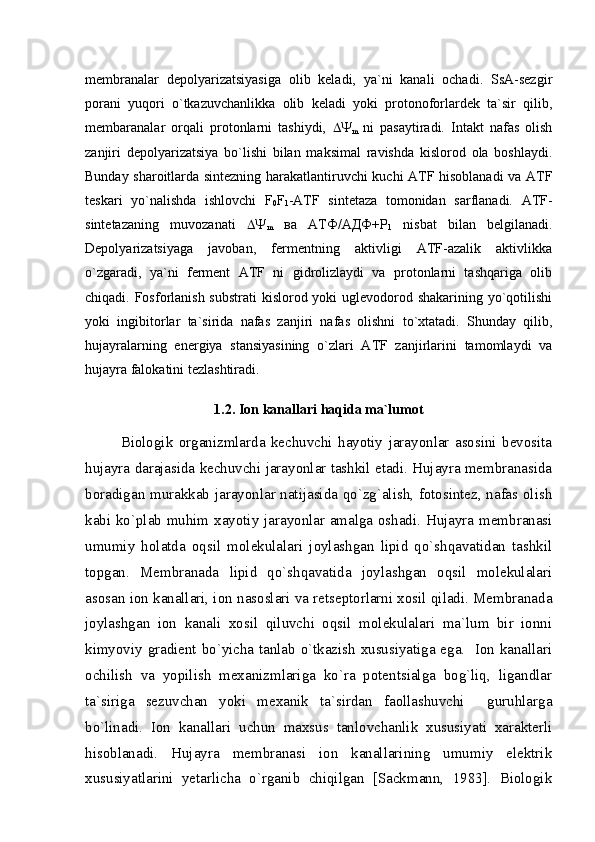 membranalar   depolyarizatsiyasiga   olib   keladi,   ya`ni   kanali   ochadi.   SsA-sezgir
porani   yuqori   o`tkazuvchanlikka   olib   keladi   yoki   protonoforlardek   ta`sir   qilib,
membaranalar   orqali   protonlarni   tashiydi,   
m   ni   pasaytiradi.   Intakt   nafas   olish
zanjiri   depolyarizatsiya   bo`lishi   bilan   maksimal   ravishda   kislorod   ola   boshlaydi.
Bunday sharoitlarda sintezning harakatlantiruvchi kuchi ATF hisoblanadi va ATF
teskari   yo`nalishda   ishlovchi   F
0 F
1 -ATF   sintetaza   tomonidan   sarflanadi.   ATF-
sintetazaning   muvozanati   
m   ва   АТФ/АДФ+Р
1   nisbat   bilan   belgilanadi.
Depolyarizatsiyaga   javoban,   fermentning   aktivligi   ATF-azalik   aktivlikka
o`zgaradi,   ya`ni   ferment   ATF   ni   gidrolizlaydi   va   protonlarni   tashqariga   olib
chiqadi. Fosforlanish substrati  kislorod yoki  uglevodorod shakarining yo`qotilishi
yoki   ingibitorlar   ta`sirida   nafas   zanjiri   nafas   olishni   to`xtatadi.   Shunday   qilib,
hujayralarning   energiya   stansiyasining   o`zlari   ATF   zanjirlarini   tamomlaydi   va
hujayra falokatini tezlashtiradi. 
1.2. Ion kanallari haqida ma`lumot
Biologik   organizmlarda   kechuvchi   hayotiy   jarayonlar   asosini   bevosita
hujayra darajasida kechuvchi jarayonlar tashkil etadi. Hujayra membranasida
boradigan murakkab jarayonlar natijasida qo`zg`alish, fotosintez, nafas olish
kabi ko`plab muhim xayotiy jarayonlar amalga oshadi. Hujayra membranasi
umumiy   holatda   oqsil   molekulalari   joylashgan   lipid   qo`shqavatidan   tashkil
topgan.   Membranada   lipid   qo`shqavatida   joylashgan   oqsil   molekulalari
asosan ion kanallari, ion nasoslari va retseptorlarni xosil qiladi. Membranada
joylashgan   ion   kanali   xosil   qiluvchi   oqsil   molekulalari   ma`lum   bir   ionni
kimyoviy gradient bo`yicha tanlab o`tkazish xususiyatiga ega.   Ion kanallari
ochilish   va   yopilish   mexanizmlariga   ko`ra   potentsialga   bog`liq,   ligandlar
ta`siriga   sezuvchan   yoki   mexanik   ta`sirdan   faollashuvchi     guruhlarga
bo`linadi.   Ion   kanallari   uchun   maxsus   tanlovchanlik   xususiyati   xarakterli
hisoblanadi.   Hujayra   membranasi   ion   kanallarining   umumiy   elektrik
xususiyatlarini   yetarlicha   o`rganib   chiqilgan   [Sackmann,   1983].   Biologik 