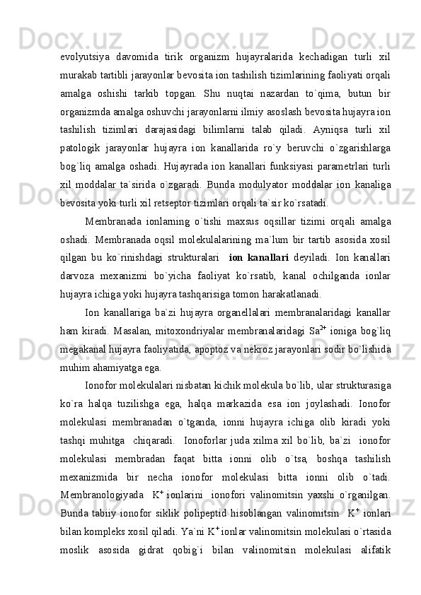 evolyutsiya   davomida   tirik   organizm   hujayralarida   kechadigan   turli   xil
murakab tartibli jarayonlar bevosita ion tashilish tizimlarining faoliyati orqali
amalga   oshishi   tarkib   topgan.   Shu   nuqtai   nazardan   to`qima,   butun   bir
organizmda amalga oshuvchi jarayonlarni ilmiy asoslash bevosita hujayra ion
tashilish   tizimlari   darajasidagi   bilimlarni   talab   qiladi.   Ayniqsa   turli   xil
patologik   jarayonlar   hujayra   ion   kanallarida   ro`y   beruvchi   o`zgarishlarga
bog`liq   amalga   oshadi.   Hujayrada   ion   kanallari   funksiyasi   parametrlari   turli
xil   moddalar   ta`sirida   o`zgaradi.   Bunda   modulyator   moddalar   ion   kanaliga
bevosita yoki turli xil retseptor tizimlari orqali ta`sir ko`rsatadi. 
Membranada   ionlarning   o`tishi   maxsus   oqsillar   tizimi   orqali   amalga
oshadi.   Membranada   oqsil   molekulalarining   ma`lum   bir   tartib   asosida   xosil
qilgan   bu   ko`rinishdagi   strukturalari     ion   kanallari   deyiladi.   Ion   kanallari
darvoza   mexanizmi   bo`yicha   faoliyat   ko`rsatib,   kanal   ochilganda   ionlar
hujayra ichiga yoki hujayra tashqarisiga tomon harakatlanadi.
Ion   kanallariga   ba`zi   hujayra   organellalari   membranalaridagi   kanallar
ham   kiradi.   Masalan,   mitoxondriyalar   membranalaridagi   Sa 2+
  ioniga   bog`liq
megakanal hujayra faoliyatida, apoptoz va nekroz jarayonlari sodir bo`lishida
muhim ahamiyatga ega.
Ionofor molekulalari nisbatan kichik molekula bo`lib, ular strukturasiga
ko`ra   halqa   tuzilishga   ega,   halqa   markazida   esa   ion   joylashadi.   Ionofor
molekulasi   membranadan   o`tganda,   ionni   hujayra   ichiga   olib   kiradi   yoki
tashqi   muhitga     chiqaradi.     Ionoforlar   juda   xilma   xil   bo`lib,   ba`zi     ionofor
molekulasi   membradan   faqat   bitta   ionni   olib   o`tsa,   boshqa   tashilish
mexanizmida   bir   necha   ionofor   molekulasi   bitta   ionni   olib   o`tadi.
Membranologiyada     K +
  ionlarini     ionofori   valinomitsin   yaxshi   o`rganilgan.
Bunda   tabiiy   ionofor   siklik   polipeptid   hisoblangan   valinomitsin     K +
  ionlari
bilan kompleks xosil qiladi. Ya`ni K +
 ionlar valinomitsin molekulasi o`rtasida
moslik   asosida   gidrat   qobig`i   bilan   valinomitsin   molekulasi   alifatik 