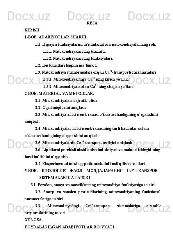 REJA. 
KIRISH .
1-BOB. ADABIYOTLAR SHARHI.
1.1.  Hujayra funksiyalarini ta`minlanishida mitoxondriyalarning roli.
1.1.1. Mitoxondriyalarning tuzilishi. 
1.1.2. Mitoxondriyalarning funksiyalari.
1.2. Ion kanallari haqida ma`lumot. 
1.3. Mitoxondriya  membranalari orqali  Са 2+
-transport i mexanizmlari
1.3.1. Mitoxondriyalarga  Са 2+
 ning kirish yo`llari
1.3.2. Mitoxondriyalardan  Са 2+
 ning chiqish yo`llari 
2-BOB. MATERIAL VA METODLAR.
2.1. Mitoxondriyalarni ajratib olish
2.2. Oqsil miqdorini aniqlash
2.3.  Mitoxondriya ichki membranasi о`tkazuvchanligining о`zgarishini 
aniqlash
2.4. Mitoxondriyalar ichki membranasining turli kationlar uchun 
о`tkazuvchanligining о`zgarishini aniqlash
2.5. Mitoxondriyalarda Сa 2+
 transport tezligini aniqlash
2.6. Lipidlarni perekisli oksidlanish induksiyasi va malon dialdegidining
hosil bо`lishini о`rganish
2. 7 .  Eksperimental toksik gepatit modulini hosil qilish shartlari
3-BOB.   БИОЛОГИК   ФАОЛ   МОДДАЛАРНИНГ   Са 2+
-TRANSPORT
SISTEMALARIGA TA`SIRI
3.1. Fozalon, omayt va mavriklarning mitoxondriya funksiyasiga ta`siri
3.2.   Stomp   va   sanolen   pestitsidlarining   mitoxondriyaning   funksional
parametrlariga ta`siri
3.3.   Mitoxondriyadagi   Са 2+
- transport   sistemalariga   o`simlik
preparatlarining  ta`siri.
XULOSA.
FOYDALANILGAN ADABIYOTLAR RO`YXATI. 