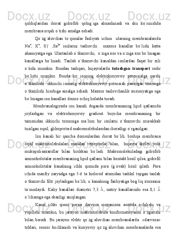 qoldiqlaridan   iborat   gidrofob   qobig`iga   almashinadi   va   shu   ko`rinishda
membrana orqali o`tishi amalga oshadi.
Qo`zg`aluvchan   to`qimalar   faoliyati   uchun     ularning   membranalarida
Na +
,   K +
,   S1 -
  ,Sa 2+
  ionlarini   tashuvchi     maxsus   kanallar   bo`lishi   katta
ahamiyatga ega. Ulartanlab o`tkazuvchi,  o`ziga xos va o`ziga xos bo`lmagan
kanallarga   bo`linadi.   Tanlab   o`tkazuvchi   kanaldan   ionlardan   faqat   bir   xili
o`tishi   mumkin.   Bundan   tashqari,   hujayralarda   tutashgan   transport   sodir
bo`lishi   mumkin.   Bunda   bir   ionning   elektrokimyoviy   potensialga   qarshi
o`tkazilishi     ikkinchi   ionning   elektrokimyoviy   potensiali   pasaygan   tomonga
o`tkazilishi   hisobiga   amalga   oshadi.   Maxsus   tanlovchanlik   xususiyatiga   ega
bo`lmagan ion kanallari doimo ochiq holatda turadi. 
Membranalogiyada   ion   kanali   deganda   membrananing   lipid   qatlamida
joylashgan   va   elektrokimyoviy   gradient   buyicha   membrananing   bir
tamonidan   ikkinchi   tomoniga   ma`lum   bir   ionlarni   o`tkazuvchi   murakkab
tuzilgan oqsil, glikoproteid makromolekulasidan iboratligi o`rganilgan.       
Ion   kanali   bir   qancha   domenlardan   iborat   bo`lib,   boshqa   membrana
oqsil   makromolekulalari   masalan   retseptorlar   bilan,     hujayra   skeleti   yoki
mukopolisaxaridlar   bilan   birikkan   bo`ladi.   Makromolekuladagi   gidrofob
aminokislotalar membrananing lipid qatlami bilan kontakt hosil qilsa, gidrofil
aminokislotalar   kanalning   ichki   qismida   pora   (g`ovak)   hosil   qiladi.   Pora
ichida   manfiy   zaryadga   ega   5-6   ta   kislorod   atomidan   tashkil   topgan   tanlab
o`tkazuvchi filtr joylashgan bo`lib, u kanalning faoliyatiga bog`liq xossasini
ta`minlaydi.   Kaliy   kanallari   diametri   7,3   ,   natriy   kanallariniki   esa   8,1  
o`lchamga ega ekanligi aniqlangan. 
Kanal   ichki   qismi   porasi   darvoza   mexanizmi   asosida   ochilishi   va
yopilishi   mumkin,   bu   jarayon   makromolekula   konformatsiyasini   o`zgarishi
bilan   boradi.   Bu   jarayon   elektr   qo`zg`aluvchan   membranalarda     «darvoza»
toklari,   sensor   kuchlanish   va   kimyoviy   qo`zg`aluvchan   membranalarda   esa 