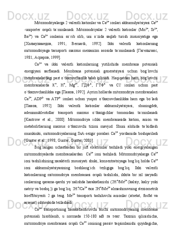Mitoxondriyalarga 2 valentli kationlar va Са 2+
 ionlari akkumulyatsiyasi Са 2+
-uniporter   orqali   ta`minlanadi.   Mitoxondriyalar   2   valentli   kationlar   (Mn 2+
,   Sr 2+
,
Ba 2+
)   va   Са 2+
  ionlarini   so`rib   olib,   uni   o`zida   saqlab   turish   xususiyatiga   ega
[Холмухамедов,   1991;   Bernardi,   1992].   Ikki   valentli   kationlarning
mitoxondriyaga   tarnsporti   maxsus   mexanizm   asosida   ta`minlanadi   [Гагельганс,
1981; Асраров, 1999].
Са 2+  
va   ikki   valentli   kationlarning   yutilishida   membrana   potensiali
energiyasi   sarflanadi.   Membrana   potensiali   generatsiyasi   uchun   bog`lovchi
membranalardagi past o`tkazuvchanlik talab qilinadi. Haqiqatdan ham, bog`lovchi
membranalarda   К +
,   Н +
,   Mg 2+
,   ГДФ 3-
,   ГТФ 4-
  va   СI -
  ionlari   uchun   past
o`tkazuvchanlikka ega [Панов, 1992]. Ayrim hollarda mitoxondriya membranalari
Са 2+
,   АDP 3-
  va   АТP 4-
  ionlari   uchun   yuqori   o`tkazuvchanlikka   ham   ega   bo`ladi
[Панов,   1992].   Ikki   valentli   kationlar   akkumulyatsiyasi,   shuningdek,
adeninnukleotidlar   transporti   maxsus   o`tkazgichlar   tomonidan   ta`minlanadi
[Kantrow   et   al.,   2000].   Mitoxondriya   ichki   membranasida   kation,   anion   va
metabolitlarning   maxsus   o`tkazuvchi   tizimi   mavjud.   Shuni   alohida   ta`kidlash
mumkinki,   mitoxondriyalarning   SsA-sezgir   poralari   Са 2+
  yordamida   boshqariladi
[Gunter et al., 1998;  Gunter, Gunter, 2001] .
Bog`langan   uchastkadan   bir   juft   elektronlar   tashiladi   yoki   energiyalangan
mitoxondriyalarda   membranalardan     Са 2+
  ioni   tashiladi.   Mitoxondriyalarga   Са 2+
ioni tashilishining xarakterli xususiyati shuki, konsentratsiyaga bog`liq holda Са 2+
ioni   akkumulyatsiyasining   boshlang`ich   tezligiga   bog`liq.   Ikki   valentli
kationlarning   mitoxondriya   membranasi   orqali   tashilishi,   ikkita   bir   xil   zaryadli
ionlarning   qarama-qarshi   yo`nalishda   harakatlanishi   (2Н +
/Ме 2+  
(kalsiy,   kaliy   yoki
natriy va boshq.)) ga bog`liq. 2Н +
/Са 2+
 ёки 2Н +
/Ме 2+
 almashinuvning stexiometrik
koeffitsiyenti   2   ga   teng.   Ме 2+
  transporti   tashiluvchi   anionlar   (atsetat,   fosfat   va
arsenat) ishtirokida tezlashadi. 
Са 2+
  transportining   harakatlantiruvchi   kuchi   mitoxondriyaning   membrana
potensiali   hisoblanib,   u   normada   150-180   мВ   га   тенг.   Taxmin   qilinishicha,
mitoxondriya   membranasi   orqali   Са 2+
  ionining   passiv   taqsimlanishi   quyidagicha, 