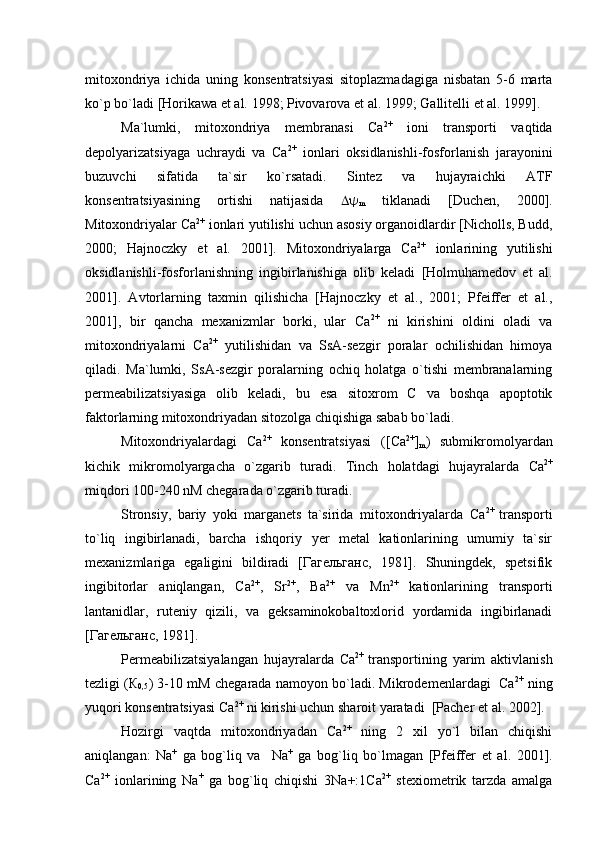mitoxondriya   ichida   uning   konsentratsiyasi   sitoplazmadagiga   nisbatan   5-6   marta
ko`p bo`ladi  [Horikawa  et al.  1998; Pivovarova  et al.  1999; Gallitelli  et al.  1999]. 
Ma`lumki,   mitoxondriya   membranasi   Са 2+
  ioni   transporti   vaqtida
depolyarizatsiyaga   uchraydi   va   Са 2+
  ionlari   oksidlanishli-fosforlanish   jarayonini
buzuvchi   sifatida   ta`sir   ko`rsatadi.   Sintez   va   hujayraichki   ATF
konsentratsiyasining   ortishi   natijasida   
m   tiklanadi   [Duchen,   2000].
Mitoxondriyalar Са 2+
 ionlari yutilishi uchun asosiy organoidlardir [Nicholls, Budd,
2000;   Hajnoczky   et   al.   2001].   Mitoxondriyalarga   Са 2+
  ionlarining   yutilishi
oksidlanishli-fosforlanishning   ingibirlanishiga   olib   keladi   [Holmuhamedov   et   al.
2001].   Avtorlarning   taxmin   qilishicha   [Hajnoczky   et   al.,   2001;   Pfeiffer   et   al.,
2001],   bir   qancha   mexanizmlar   borki,   ular   Са 2+
  ni   kirishini   oldini   oladi   va
mitoxondriyalarni   Са 2+
  yutilishidan   va   SsA-sezgir   poralar   ochilishidan   himoya
qiladi.   Ma`lumki,   SsA-sezgir   poralarning   ochiq   holatga   o`tishi   membranalarning
permeabilizatsiyasiga   olib   keladi,   bu   esa   sitoxrom   С   va   boshqa   apoptotik
faktorlarning mitoxondriyadan sitozolga chiqishiga sabab bo`ladi. 
Mitoxondriyalardagi   Са 2+
  konsentratsiyasi   ( [ Са 2+
]
m )   submikromolyardan
kichik   mikromolyargacha   o`zgarib   turadi.   Tinch   holatdagi   hujayralarda   Са 2+
miqdori 100-240 nM chegarada o`zgarib turadi. 
Stronsiy,   bariy   yoki   marganets   ta`sirida   mitoxondriyalarda   Са 2+  
transporti
to`liq   ingibirlanadi,   barcha   ishqoriy   yer   metal   kationlarining   umumiy   ta`sir
mexanizmlariga   egaligini   bildiradi   [Гагельганс,   1981].   Shuningdek,   spetsifik
ingibitorlar   aniqlangan,   Са 2+
,   Sr 2+
,   Ba 2+
  va   Mn 2+
  kationlarining   transporti
lantanidlar,   ruteniy   qizili,   va   geksaminokobaltoxlorid   yordamida   ingibirlanadi
[Гагельганс, 1981].
Permeabilizatsiyalangan   hujayralarda   Са 2+  
transportining   yarim   aktivlanish
tezligi (К
0,5 ) 3-10 mM chegarada namoyon bo`ladi. Mikrodemenlardagi  Са 2+
 ning
yuqori konsentratsiyasi Са 2+
 ni kirishi uchun sharoit yaratadi  [Pacher  et al.  2002]. 
Hozirgi   vaqtda   mitoxondriyadan   Са 2+
  ning   2   xil   yo`l   bilan   chiqishi
aniqlangan:   Na +
  ga   bog`liq   va     Na +
  ga   bog`liq   bo`lmagan   [Pfeiffer   et   al.   2001].
Са 2+
  ionlarining   Na +
  ga   bog`liq   chiqishi   3Na+:1Ca 2+
  stexiometrik   tarzda   amalga 