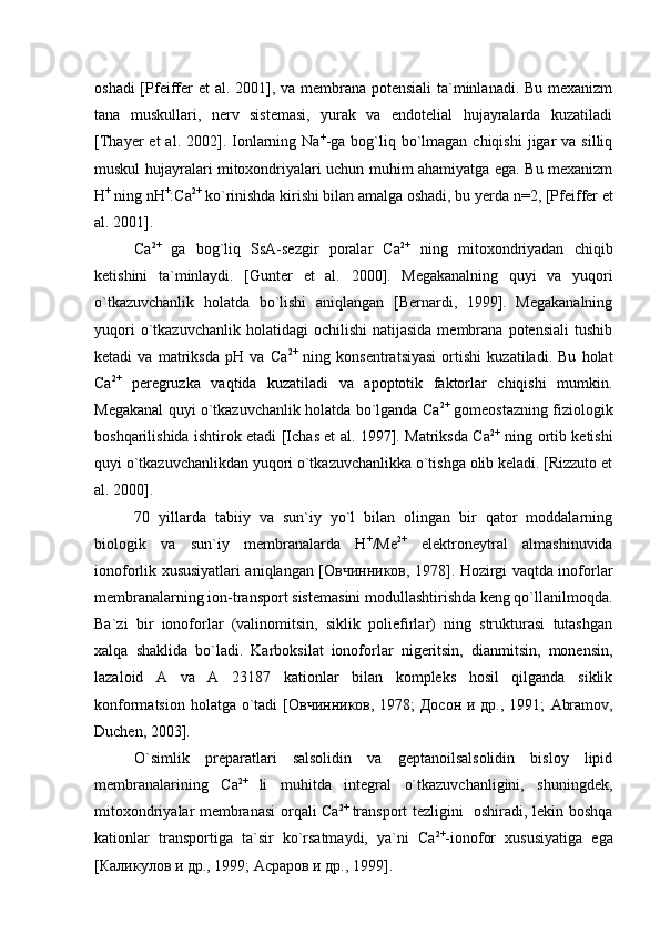 oshadi  [Pfeiffer   et al.   2001], va membrana potensiali  ta`minlanadi. Bu mexanizm
tana   muskullari,   nerv   sistemasi,   yurak   va   endotelial   hujayralarda   kuzatiladi
[Thayer  et   al. 2002].  Ionlarning Na +
-ga  bog`liq  bo`lmagan  chiqishi  jigar  va  silliq
muskul hujayralari mitoxondriyalari uchun muhim ahamiyatga ega. Bu mexanizm
Н +
 ning  n H +
:Ca 2+
 ko`rinishda kirishi bilan amalga oshadi, bu yerda  n=2,  [Pfeiffer  et
al.  2001]. 
Са 2+
  ga   bog`liq   SsA-sezgir   poralar   Са 2+
  ning   mitoxondriyadan   chiqib
ketishini   ta`minlaydi.   [Gunter   et   al.   2000].   Megakanalning   quyi   va   yuqori
o`tkazuvchanlik   holatda   bo`lishi   aniqlangan   [Bernardi,   1999].   Megakanalning
yuqori  o`tkazuvchanlik  holatidagi  ochilishi   natijasida  membrana  potensiali   tushib
ketadi   va   matriksda   рН   va   Са 2+
  ning   konsentratsiyasi   ortishi   kuzatiladi.   Bu   holat
Са 2+
  peregruzka   vaqtida   kuzatiladi   va   apoptotik   faktorlar   chiqishi   mumkin.
Megakanal quyi o`tkazuvchanlik holatda bo`lganda Са 2+
 gomeostazning fiziologik
boshqarilishida ishtirok etadi [Ichas et al. 1997]. Matriksda Са 2+
  ning ortib ketishi
quyi o`tkazuvchanlikdan yuqori o`tkazuvchanlikka o`tishga olib keladi. [Rizzuto et
al. 2000].
70   yillarda   tabiiy   va   sun`iy   yo`l   bilan   olingan   bir   qator   moddalarning
biologik   va   sun`iy   membranalarda   Н +
/Ме 2+
  elektroneytral   almashinuvida
ionoforlik xususiyatlari aniqlangan [Овчинников, 1978]. Hozirgi vaqtda inoforlar
membranalarning ion-transport sistemasini modullashtirishda keng qo`llanilmoqda.
Ba`zi   bir   ionoforlar   (valinomitsin,   siklik   poliefirlar)   ning   strukturasi   tutashgan
xalqa   shaklida   bo`ladi.   Karboksilat   ionoforlar   nigeritsin,   dianmitsin,   monensin,
lazaloid   A   va   A   23187   kationlar   bilan   kompleks   hosil   qilganda   siklik
konformatsion holatga o`tadi   [Овчинников, 1978; Досон и др., 1991;   Abramov,
Duchen, 2003 ].
O`simlik   preparatlari   salsolidin   va   geptanoilsalsolidin   bisloy   lipid
membranalarining   Са 2+  
li   muhitda   integral   o`tkazuvchanligini,   shuningdek,
mitoxondriyalar membranasi  orqali Са 2+  
transport tezligini   oshiradi, lekin boshqa
kationlar   transportiga   ta`sir   ko`rsatmaydi,   ya`ni   Са 2+
-ionofor   xususiyatiga   ega
[Каликулов и др., 1999; Асраров и др., 1999].  