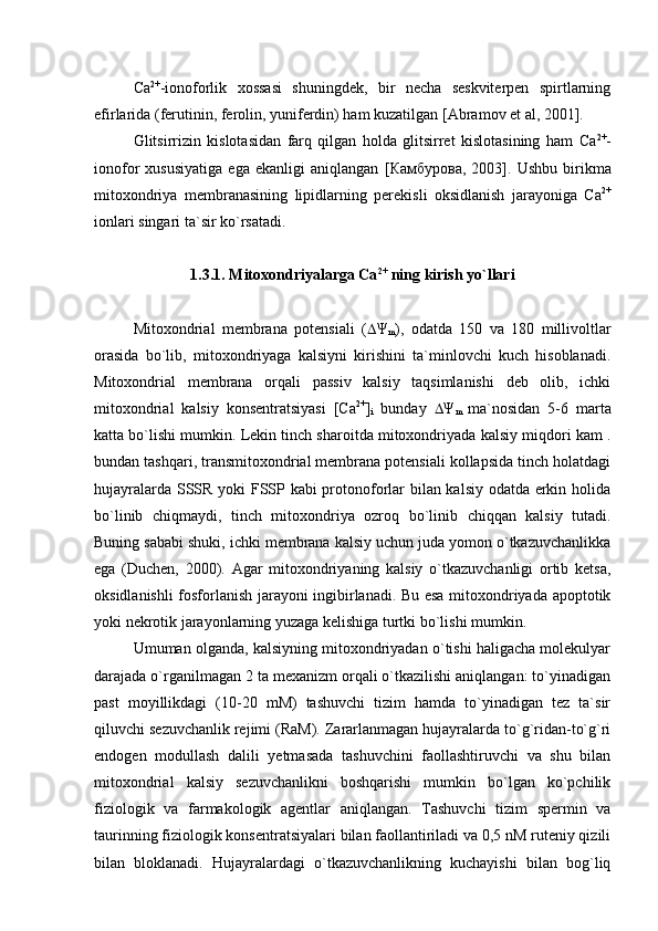 Са 2+
-ionoforlik   xossasi   shuningdek,   bir   necha   seskviterpen   spirtlarning
efirlarida (ferutinin, ferolin, yuniferdin) ham kuzatilgan   [Abramov et al, 2001]. 
Glitsirrizin   kislotasidan   farq   qilgan   holda   glitsirret   kislotasining   ham   Са 2+
-
ionofor   xususiyatiga   ega   ekanligi   aniqlangan   [ Камбурова ,   2003].   Ushbu   birikma
mitoxondriya   membranasining   lipidlarning   perekisli   oksidlanish   jarayoniga   Са 2+
ionlari singari ta`sir ko`rsatadi. 
1.3.1. Mitoxondriyalarga  Са 2+
 ning kirish yo`llari
Mitoxondrial   membrana   potensiali   (  Ψ
m ),   odatda   150   va   180   millivoltlar
orasida   bo`lib,   mitoxondriyaga   kalsiyni   kirishini   ta`minlovchi   kuch   hisoblanadi.
Mitoxondrial   membrana   orqali   passiv   kalsiy   taqsimlanishi   deb   olib,   ichki
mitoxondrial   kalsiy   konsentratsiyasi   [Ca 2+
]
i   bunday    Ψ
m   ma`nosidan   5-6   marta
katta bo`lishi mumkin. Lekin tinch sharoitda mitoxondriyada kalsiy miqdori kam .
bundan tashqari, transmitoxondrial membrana potensiali kollapsida tinch holatdagi
hujayralarda SSSR yoki FSSP kabi protonoforlar bilan kalsiy odatda erkin holida
bo`linib   chiqmaydi,   tinch   mitoxondriya   ozroq   bo`linib   chiqqan   kalsiy   tutadi.
Buning sababi shuki, ichki membrana kalsiy uchun juda yomon o`tkazuvchanlikka
ega   (Duchen,   2000).   Agar   mitoxondriyaning   kalsiy   o`tkazuvchanligi   ortib   ketsa,
oksidlanishli fosforlanish jarayoni ingibirlanadi. Bu esa mitoxondriyada apoptotik
yoki nekrotik jarayonlarning yuzaga kelishiga turtki bo`lishi mumkin. 
Umuman olganda, kalsiyning mitoxondriyadan o`tishi haligacha molekulyar
darajada o`rganilmagan 2 ta mexanizm orqali o`tkazilishi aniqlangan: to`yinadigan
past   moyillikdagi   (10-20   mM)   tashuvchi   tizim   hamda   to`yinadigan   tez   ta`sir
qiluvchi sezuvchanlik rejimi (RaM). Zararlanmagan hujayralarda to`g`ridan-to`g`ri
endogen   modullash   dalili   yetmasada   tashuvchini   faollashtiruvchi   va   shu   bilan
mitoxondrial   kalsiy   sezuvchanlikni   boshqarishi   mumkin   bo`lgan   ko`pchilik
fiziologik   va   farmakologik   agentlar   aniqlangan.   Tashuvchi   tizim   spermin   va
taurinning fiziologik konsentratsiyalari bilan faollantiriladi va 0,5 nM ruteniy qizili
bilan   bloklanadi.   Hujayralardagi   o`tkazuvchanlikning   kuchayishi   bilan   bog`liq 