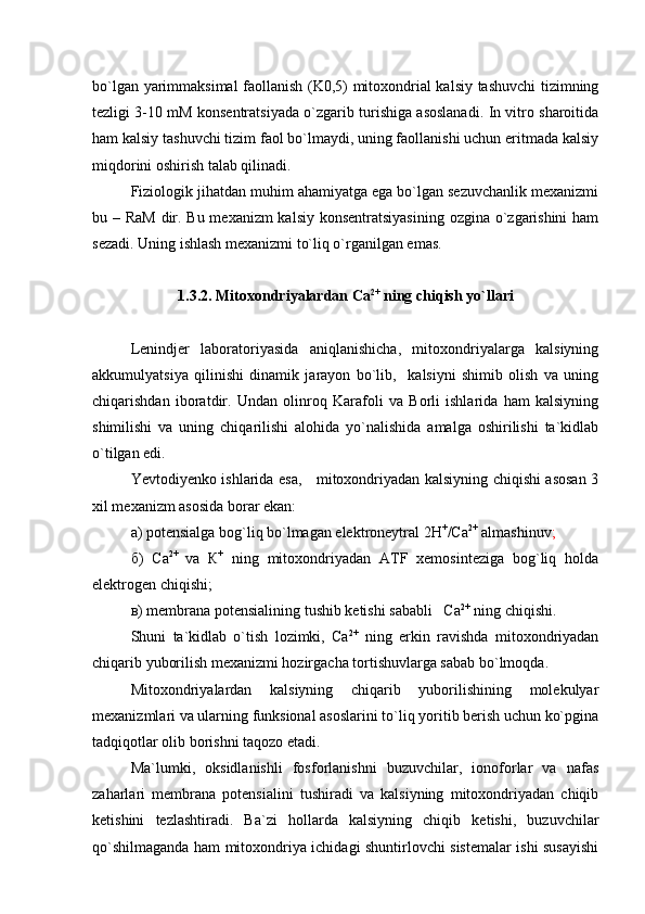 bo`lgan yarimmaksimal  faollanish (K0,5) mitoxondrial kalsiy tashuvchi tizimning
tezligi 3-10 mM konsentratsiyada o`zgarib turishiga asoslanadi. In vitro sharoitida
ham kalsiy tashuvchi tizim faol bo`lmaydi, uning faollanishi uchun eritmada kalsiy
miqdorini oshirish talab qilinadi. 
Fiziologik jihatdan muhim ahamiyatga ega bo`lgan sezuvchanlik mexanizmi
bu – RaM dir. Bu mexanizm  kalsiy konsentratsiyasining ozgina o`zgarishini  ham
sezadi. Uning ishlash mexanizmi to`liq o`rganilgan emas.        
1.3.2. Mitoxondriyalardan Са 2+
 ning chiqish yo`llari
Lenindjer   laboratoriyasida   aniqlanishicha,   mitoxondriyalarga   kalsiyning
akkumulyatsiya   qilinishi   dinamik   jarayon   bo`lib,     kalsiyni   shimib   olish   va   uning
chiqarishdan   iboratdir.   Undan   olinroq   Karafoli   va   Borli   ishlarida   ham   kalsiyning
shimilishi   va   uning   chiqarilishi   alohida   yo`nalishida   amalga   oshirilishi   ta`kidlab
o`tilgan edi. 
Yevtodiyenko ishlarida esa,     mitoxondriyadan kalsiyning chiqishi asosan 3
xil mexanizm asosida borar ekan:
а) potensialga bog`liq bo`lmagan elektroneytral 2H +
/Ca 2+
 almashinuv ;
б)   Ca 2+  
va   К +
  ning   mitoxondriyadan   ATF   xemosinteziga   bog`liq   holda
elektrogen chiqishi;
в) membrana potensialining tushib ketishi sababli   Ca 2+
 ning chiqishi.
Shuni   ta`kidlab   o`tish   lozimki,   Ca 2+
  ning   erkin   ravishda   mitoxondriyadan
chiqarib yuborilish mexanizmi hozirgacha tortishuvlarga sabab bo`lmoqda.  
Mitoxondriyalardan   kalsiyning   chiqarib   yuborilishining   molekulyar
mexanizmlari va ularning funksional asoslarini to`liq yoritib berish uchun ko`pgina
tadqiqotlar olib borishni taqozo etadi. 
Ma`lumki,   oksidlanishli   fosforlanishni   buzuvchilar,   ionoforlar   va   nafas
zaharlari   membrana   potensialini   tushiradi   va   kalsiyning   mitoxondriyadan   chiqib
ketishini   tezlashtiradi.   Ba`zi   hollarda   kalsiyning   chiqib   ketishi,   buzuvchilar
qo`shilmaganda ham mitoxondriya ichidagi shuntirlovchi sistemalar ishi susayishi 