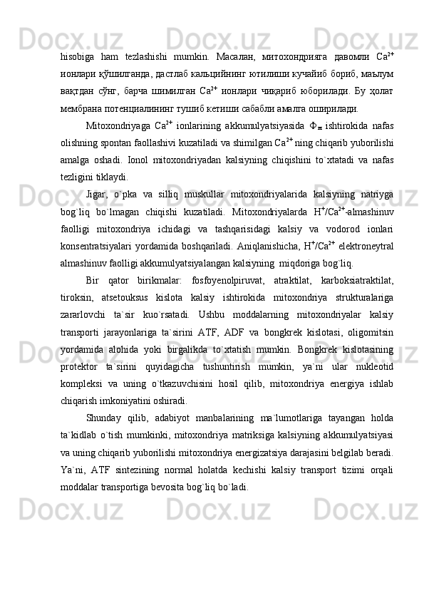 hisobiga   ham   tezlashishi   mumkin.   Масалан,   митохондрияга   давомли   Ca 2+
ионлари қўшилганда, дастлаб кальцийнинг ютилиши кучайиб бориб, маълум
вақтдан   сўнг,   барча   шимилган   Ca 2+
  ионлари   чиқариб   юборилади.   Бу   ҳолат
мембрана потенциалининг тушиб кетиши сабабли амалга оширилади. 
Mitoxondriyaga   Ca 2+
  ionlarining   akkumulyatsiyasida   Ф
н   ishtirokida   nafas
olishning spontan faollashivi kuzatiladi va shimilgan Ca 2+
 ning chiqarib yuborilishi
amalga   oshadi.   Ionol   mitoxondriyadan   kalsiyning   chiqishini   to`xtatadi   va   nafas
tezligini tiklaydi. 
Jigar,   o`pka   va   silliq   muskullar   mitoxondriyalarida   kalsiyning   natriyga
bog`liq   bo`lmagan   chiqishi   kuzatiladi.   Mitoxondriyalarda   Н +
/Са 2+
-almashinuv
faolligi   mitoxondriya   ichidagi   va   tashqarisidagi   kalsiy   va   vodorod   ionlari
konsentratsiyalari   yordamida   boshqariladi.   Aniqlanishicha,   Н +
/Са 2+
  еlektroneytral
almashinuv faolligi akkumulyatsiyalangan kalsiyning  miqdoriga bog`liq. 
Bir   qator   birikmalar:   fosfoyenolpiruvat,   atraktilat,   karboksiatraktilat,
tiroksin,   atsetouksus   kislota   kalsiy   ishtirokida   mitoxondriya   strukturalariga
zararlovchi   ta`sir   kuo`rsatadi.   Ushbu   moddalarning   mitoxondriyalar   kalsiy
transporti   jarayonlariga   ta`sirini   ATF,   ADF   va   bongkrek   kislotasi,   oligomitsin
yordamida   alohida   yoki   birgalikda   to`xtatish   mumkin.   Bongkrek   kislotasining
protektor   ta`sirini   quyidagicha   tushuntirish   mumkin,   ya`ni   ular   nukleotid
kompleksi   va   uning   o`tkazuvchisini   hosil   qilib,   mitoxondriya   energiya   ishlab
chiqarish imkoniyatini oshiradi. 
Shunday   qilib,   adabiyot   manbalarining   ma`lumotlariga   tayangan   holda
ta`kidlab   o`tish   mumkinki,   mitoxondriya   matriksiga   kalsiyning   akkumulyatsiyasi
va uning chiqarib yuborilishi mitoxondriya energizatsiya darajasini belgilab beradi.
Ya`ni,   ATF   sintezining   normal   holatda   kechishi   kalsiy   transport   tizimi   orqali
moddalar transportiga bevosita bog`liq bo`ladi.  
     