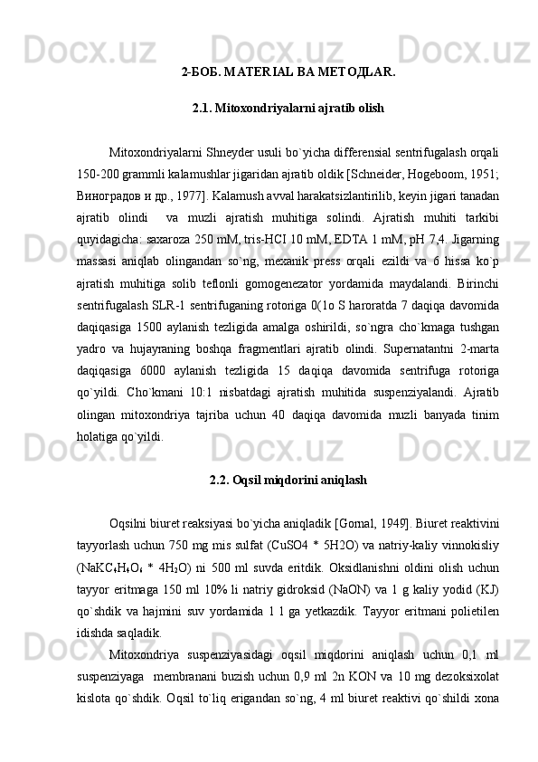 2-БOБ. MАTЕRIАL ВА MЕTOДLАR.
2.1. Mitoxondriyalarni ajratib olish
Mitoxondriyalarni Shneyder usuli bo`yicha differensial sentrifugalash orqali
150-200 grammli kalamushlar jigaridan ajratib oldik [Schneider, Hogeboom, 1951;
Виноградов и др., 1977]. Kalamush avval harakatsizlantirilib, keyin jigari tanadan
ajratib   olindi     va   muzli   ajratish   muhitiga   solindi.   Ajratish   muhiti   tarkibi
quyidagicha: saxaroza 250 mM, tris-НСI 10 mM, EDTA 1 mM, рН 7,4. Jigarning
massasi   aniqlab   olingandan   so`ng,   mexanik   press   orqali   ezildi   va   6   hissa   ko`p
ajratish   muhitiga   solib   teflonli   gomogenezator   yordamida   maydalandi.   Birinchi
sentrifugalash SLR-1 sentrifuganing rotoriga 0(1o S haroratda 7 daqiqa davomida
daqiqasiga   1500   aylanish   tezligida   amalga   oshirildi,   so`ngra   cho`kmaga   tushgan
yadro   va   hujayraning   boshqa   fragmentlari   ajratib   olindi.   Supernatantni   2-marta
daqiqasiga   6000   aylanish   tezligida   15   daqiqa   davomida   sentrifuga   rotoriga
qo`yildi.   Cho`kmani   10:1   nisbatdagi   ajratish   muhitida   suspenziyalandi.   Ajratib
olingan   mitoxondriya   tajriba   uchun   40   daqiqa   davomida   muzli   banyada   tinim
holatiga qo`yildi.
2.2. Oqsil miqdorini aniqlash
Oqsilni biuret reaksiyasi bo`yicha aniqladik [Gornal, 1949]. Biuret reaktivini
tayyorlash uchun 750 mg mis sulfat (CuSO4 * 5H2O) va natriy-kaliy vinnokisliy
(NaKC
4 H
4 O
6   *   4H
2 O)   ni   500   ml   suvda   eritdik.   Oksidlanishni   oldini   olish   uchun
tayyor  eritmaga  150  ml  10%   li   natriy  gidroksid  (NaON)   va  1  g  kaliy  yodid  (KJ)
qo`shdik   va   hajmini   suv   yordamida   1   l   ga   yetkazdik.   Tayyor   eritmani   polietilen
idishda saqladik. 
Mitoxondriya   suspenziyasidagi   oqsil   miqdorini   aniqlash   uchun   0,1   ml
suspenziyaga    membranani   buzish  uchun 0,9  ml  2n  KON  va 10  mg dezoksixolat
kislota qo`shdik. Oqsil  to`liq erigandan so`ng, 4 ml biuret  reaktivi  qo`shildi xona 