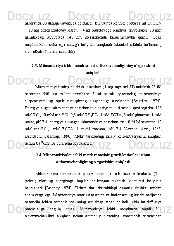 haroratida 30 daqiqa davomida qoldirildi. Bir vaqtda kontrol proba (1 ml 2n KON
+ 10 mg dezoksixolevoy kisloti + 4 ml biuretovogo reaktiva) tayyorlandi. 10 mm
qalinlikdagi   kyuvetada   540   nm   ko`rsatkichda   kalorimetrovka   qilindi.   Oqsil
miqdori   kalibrovka   egri   chizig`i   bo`yicha   aniqlandi   (standart   sifatida   ho`kizning
sivorotkali albumini ishlatildi). 
2.3. Mitoxondriya ichki membranasi o`tkazuvchanligining o`zgarishini
aniqlash
Mitoxondriyalarning   shishish   kinetikasi   (1   mg   oqsil/ml   SI)   aniqlash   28   0S
haroratda   540   nm   to`lqin   uzunlikda   3   ml   hajmli   kyuvetadagi   mitoxondriya
suspenziyasining   optik   zichligining   o`zgarishiga   asoslanadi   [Brierley,   1974].
Energiyalangan mitoxondriyalar uchun inkubasiya muhiti tarkibi quyidagicha : 125
mM KСl, 10 mM tris-HCl, 2,5 mM KН
2 РO
4 , 1mM EGTA, 5 mM glutamat, 1 mM
mаlаt,  рН 7,4 ; energiyalanmagan mitoxondriyalar uchun esa - 0,24 M sаxаrozа, 10
mM   tris-HCl,   1mM   EGTA,   1   mkM   rotеnon,   рН   7,4   [Azzone,   Azzi,   1965;
Davidson,   Halestrap,   1990].   Muhit   tarkibidagi   kalsiy   konsentrasiyasini   aniqlash
uchun Сa 2+
-EGTA buferidan foydalanildi. 
2.4. Mitoxondriyalar ichki membranasining turli kationlar uchun
o`tkazuvchanligining o`zgarishini aniqlash
Mitoxondriya   membranasi   passiv   transporti   turli   tuzli   eritmalarda   (2.1-
jadval)   ularning   energiyaga   bog`liq   bo`lmagan   shishish   kinetikasi   bo`yicha
baholanadi   [Brierley   1974].   Elektrolitlar   ishtirokidagi   osmotik   shishish   muhim
ahamiyatga ega. Mitoxondriya matriksiga anion va kationlarning kirishi natijasida
organella   ichida   osmotik   bosimning   oshishiga   sabab   bo`ladi,   lekin   bu   diffuziya
potensialiga   bog`liq   emas.   Mitoxondriya   ichki   membrana   orqali   Н +
-
o`tkazuvchanlikni   aniqlash   uchun   ammoniy   nitratning   izoosmotik   eritmasidan 