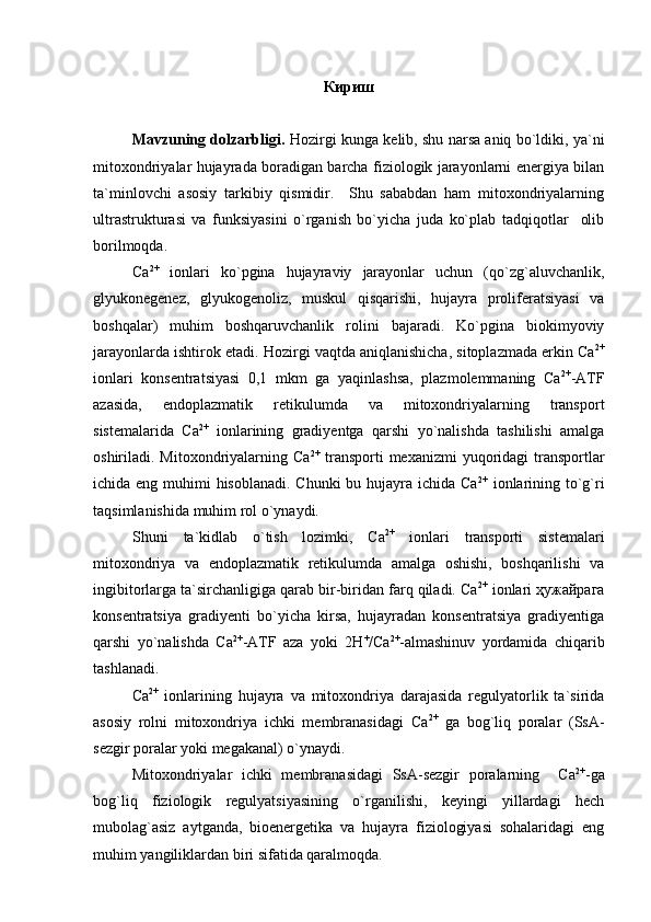 Кириш
Mavzuning dolzarbligi.  Hozirgi kunga kelib, shu narsa aniq bo`ldiki, ya`ni
mitoxondriyalar hujayrada boradigan barcha fiziologik jarayonlarni energiya bilan
ta`minlovchi   asosiy   tarkibiy   qismidir.     Shu   sababdan   ham   mitoxondriyalarning
ultrastrukturasi   va   funksiyasini   o`rganish   bo`yicha   juda   ko`plab   tadqiqotlar     olib
borilmoqda. 
Ca 2+
  ionlari   ko`pgina   hujayraviy   jarayonlar   uchun   (qo`zg`aluvchanlik,
glyukonegenez,   glyukogenoliz,   muskul   qisqarishi,   hujayra   proliferatsiyasi   va
boshqalar)   muhim   boshqaruvchanlik   rolini   bajaradi.   Ko`pgina   biokimyoviy
jarayonlarda ishtirok etadi. Hozirgi vaqtda aniqlanishicha, sitoplazmada erkin Ca 2+
ionlari   konsentratsiyasi   0,1   mkm   ga   yaqinlashsa,   plazmolemmaning   Ca 2+
-ATF
azasida,   endoplazmatik   retikulumda   va   mitoxondriyalarning   transport
sistemalarida   Ca 2+
  ionlarining   gradiyentga   qarshi   yo`nalishda   tashilishi   amalga
oshiriladi. Mitoxondriyalarning Ca 2+
  transporti  mexanizmi  yuqoridagi  transportlar
ichida eng muhimi hisoblanadi. Chunki  bu hujayra ichida Ca 2+
  ionlarining to`g`ri
taqsimlanishida muhim rol o`ynaydi. 
Shuni   ta`kidlab   o`tish   lozimki,   Ca 2+
  ionlari   transporti   sistemalari
mitoxondriya   va   endoplazmatik   retikulumda   amalga   oshishi,   boshqarilishi   va
ingibitorlarga ta`sirchanligiga qarab bir-biridan farq qiladi. Ca 2+
 ionlari ҳужайрага
konsentratsiya   gradiyenti   bo`yicha   kirsa,   hujayradan   konsentratsiya   gradiyentiga
qarshi   yo`nalishda   Ca 2+
-ATF   aza   yoki   2Н +
/Са 2+
-almashinuv   yordamida   chiqarib
tashlanadi.   
Ca 2+
  ionlarining   hujayra   va   mitoxondriya   darajasida   regulyatorlik   ta`sirida
asosiy   rolni   mitoxondriya   ichki   membranasidagi   Ca 2+
  ga   bog`liq   poralar   (SsA-
sezgir poralar yoki megakanal) o`ynaydi.  
Mitoxondriyalar   ichki   membranasidagi   SsA-sezgir   poralarning     Са 2+
-ga
bog`liq   fiziologik   regulyatsiyasining   o`rganilishi,   keyingi   yillardagi   hech
mubolag`asiz   aytganda,   bioenergetika   va   hujayra   fiziologiyasi   sohalaridagi   eng
muhim yangiliklardan biri sifatida qaralmoqda.  